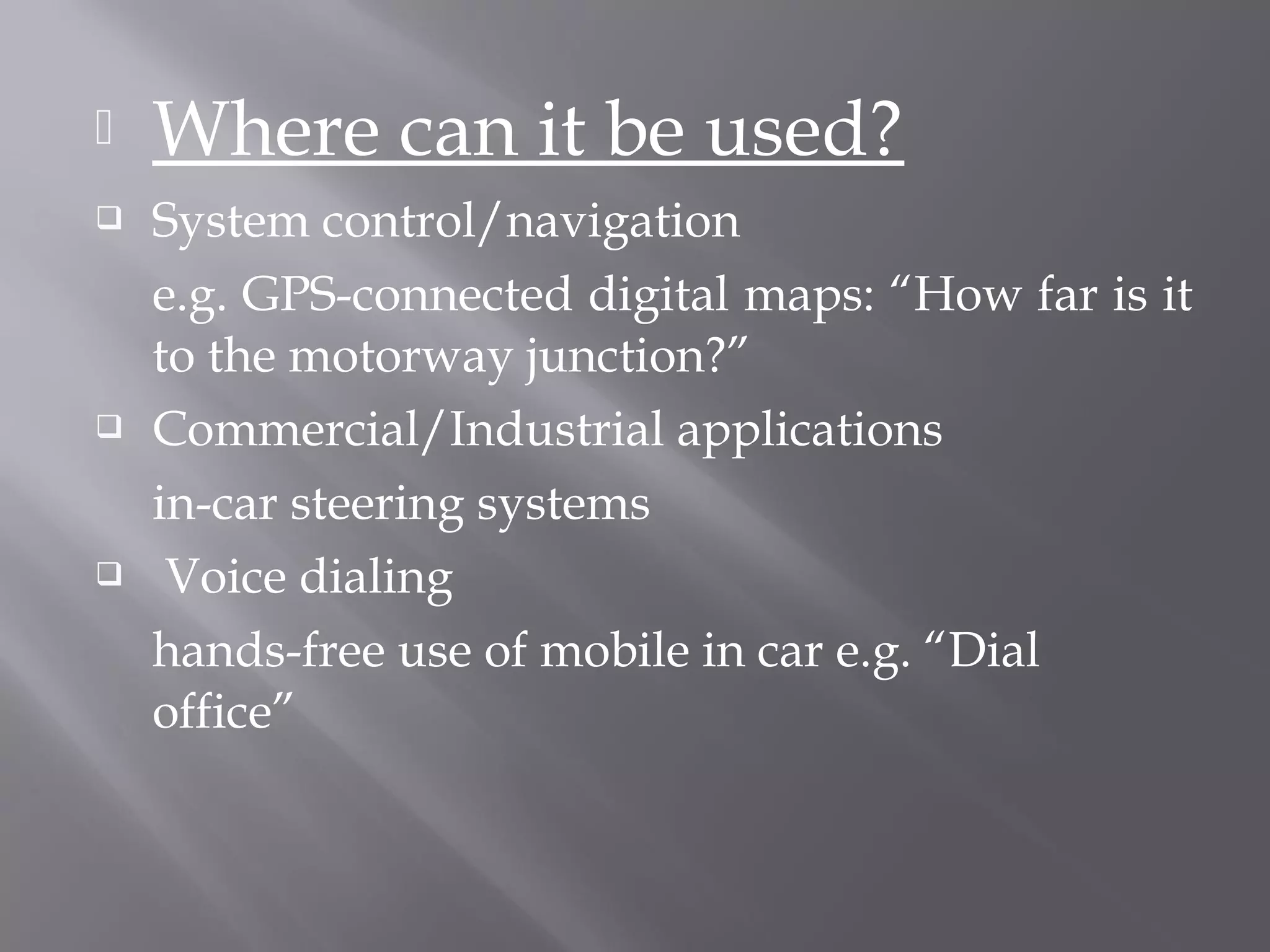    Where can it be used?
   System control/navigation
    e.g. GPS-connected digital maps: “How far is it
    to the motorway junction?”
   Commercial/Industrial applications
    in-car steering systems
    Voice dialing
    hands-free use of mobile in car e.g. “Dial
    office”
 