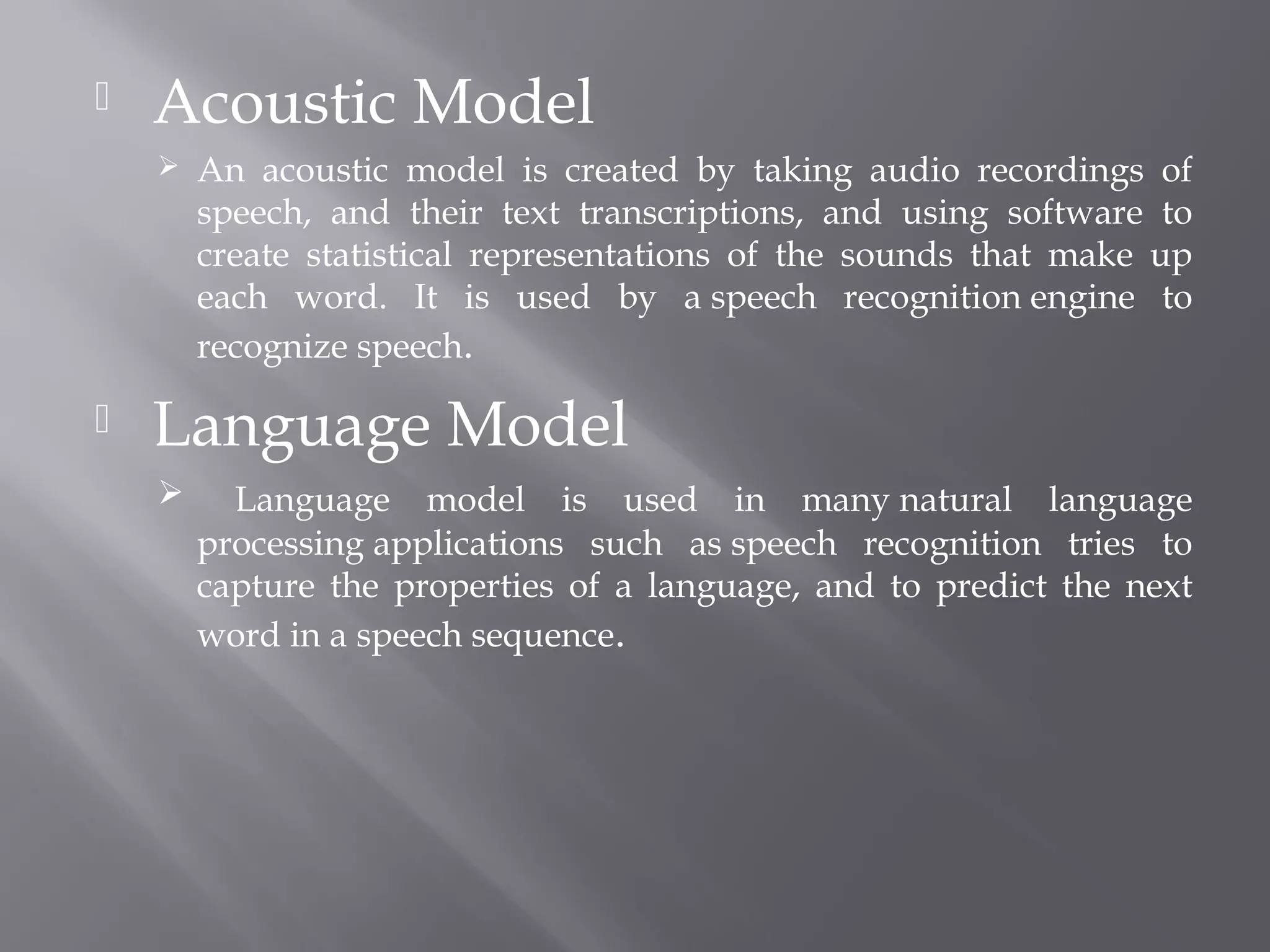    Acoustic Model
       An acoustic model is created by taking audio recordings of
        speech, and their text transcriptions, and using software to
        create statistical representations of the sounds that make up
        each word. It is used by a speech recognition engine to
        recognize speech.

   Language Model
         Language model is used in many natural language
        processing applications such as speech recognition tries to
        capture the properties of a language, and to predict the next
        word in a speech sequence.
 