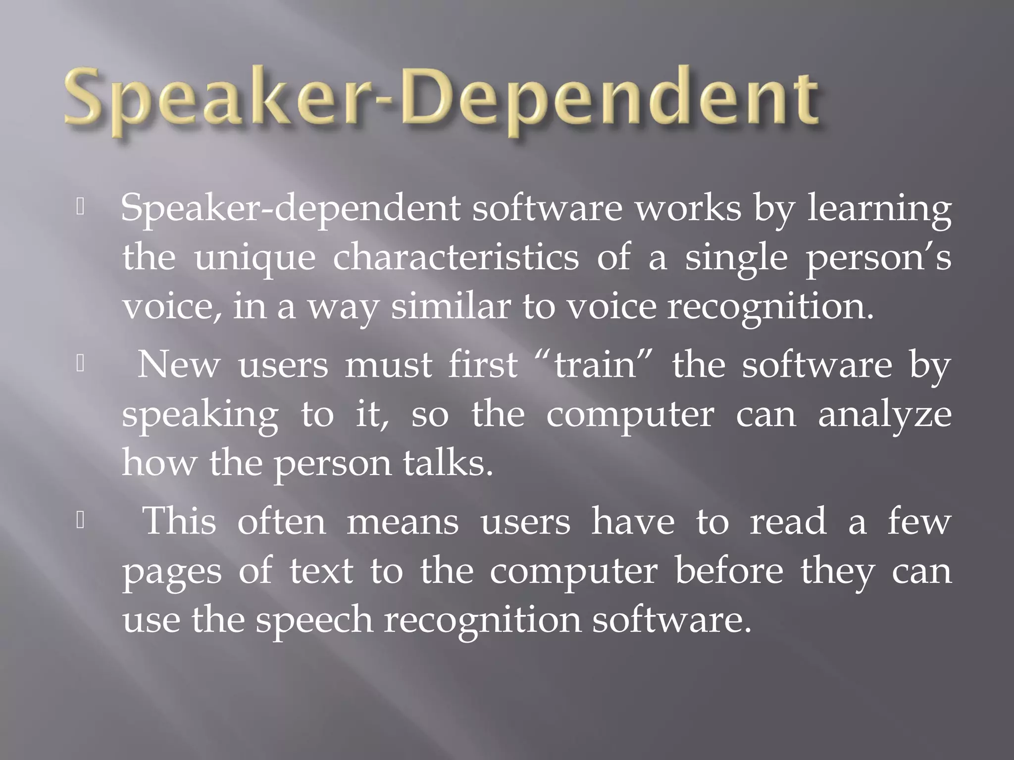    Speaker-dependent software works by learning
    the unique characteristics of a single person’s
    voice, in a way similar to voice recognition.
    New users must first “train” the software by
    speaking to it, so the computer can analyze
    how the person talks.
    This often means users have to read a few
    pages of text to the computer before they can
    use the speech recognition software.
 
