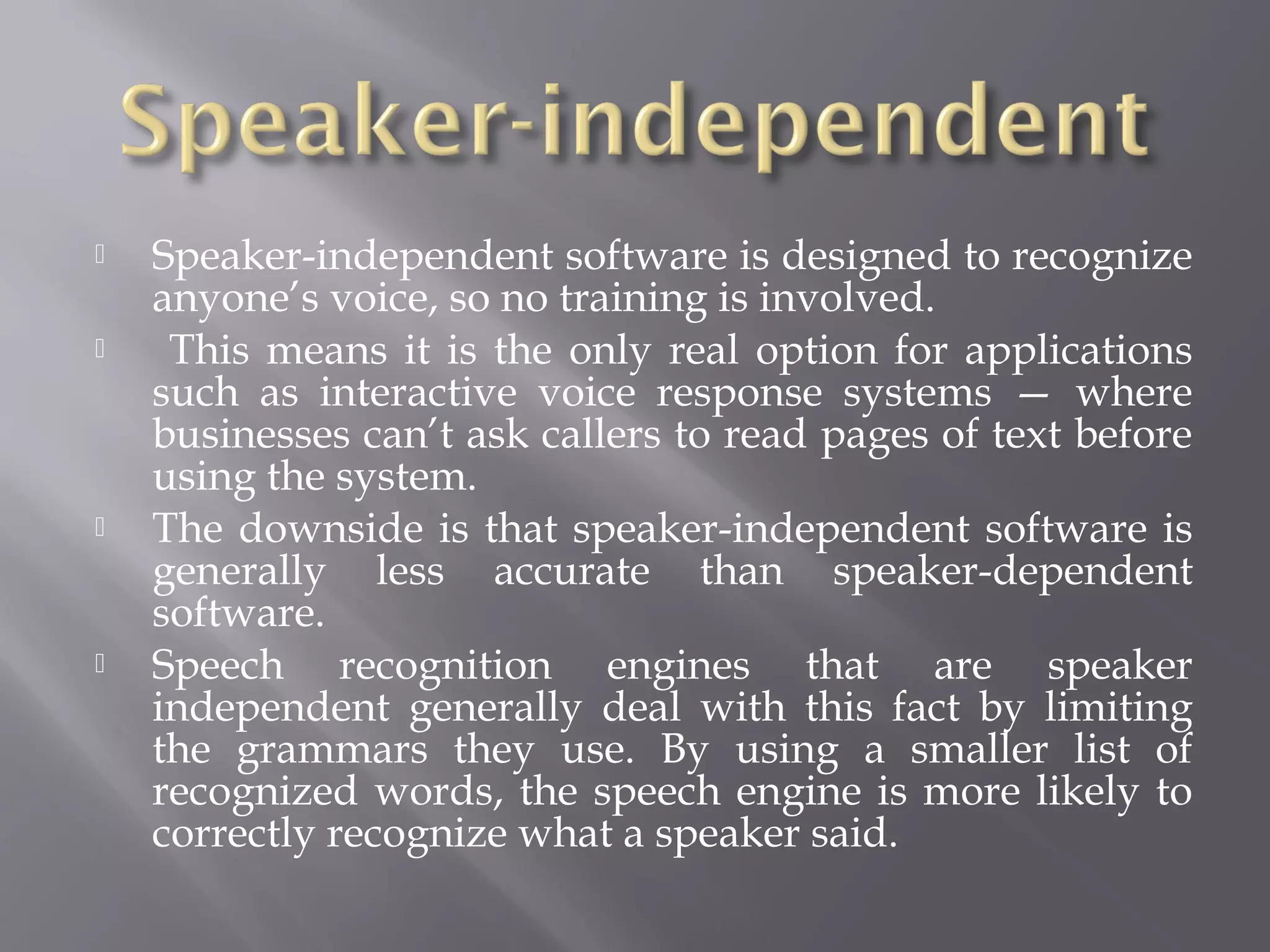    Speaker-independent software is designed to recognize
    anyone’s voice, so no training is involved.
    This means it is the only real option for applications
    such as interactive voice response systems — where
    businesses can’t ask callers to read pages of text before
    using the system.
   The downside is that speaker-independent software is
    generally less accurate than speaker-dependent
    software.
   Speech recognition engines that are speaker
    independent generally deal with this fact by limiting
    the grammars they use. By using a smaller list of
    recognized words, the speech engine is more likely to
    correctly recognize what a speaker said.
 