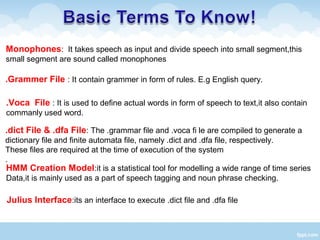Monophones: It takes speech as input and divide speech into small segment,this
small segment are sound called monophones
.Grammer File : It contain grammer in form of rules. E.g English query.
.Voca File : It is used to define actual words in form of speech to text,it also contain
commanly used word.
.dict File & .dfa File: The .grammar ﬁle and .voca ﬁ le are compiled to generate a
dictionary ﬁle and ﬁnite automata ﬁle, namely .dict and .dfa ﬁle, respectively.
These ﬁles are required at the time of execution of the system
.
HMM Creation Model:it is a statistical tool for modelling a wide range of time series
Data,it is mainly used as a part of speech tagging and noun phrase checking.
Julius Interface:its an interface to execute .dict file and .dfa file
 