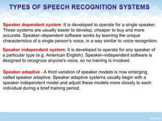 Speaker dependent system :It is developed to operate for a single speaker.
These systems are usually easier to develop, cheaper to buy and more
accurate. Speaker–dependent software works by learning the unique
characteristics of a single person's voice, in a way similar to voice recognition.
Speaker independent system: It is developed to operate for any speaker of
a particular type (e.g. American English). Speaker–independent software is
designed to recognize anyone's voice, so no training is involved.
Speaker adaptive - A third variation of speaker models is now emerging,
called speaker adaptive. Speaker adaptive systems usually begin with a
speaker independent model and adjust these models more closely to each
individual during a brief training period.
 