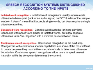Isolated word recognition - Isolated word recognizers usually require each
utterance to have quiet (lack of an audio signal) on BOTH sides of the sample
window. It doesn't mean that it accepts single words, but does require a single
utterance at a time.
Connected word recognition - Connect word systems (or more correctly
'connected utterances') are similar to Isolated words, but allow separate
utterances to be 'run−together' with a minimal pause between them.
Continuous speech recognition - Continuous recognition is the next step.
Recognizers with continuous speech capabilities are some of the most difficult
to create because they must utilize special methods to determine utterance
boundaries. Continuous speech recognizers allow users to speak almost
naturally, while the computer determines the content.
 