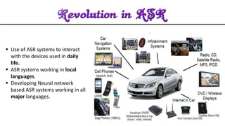 Use of ASR systems to interact
with the devices used in daily
life.
 ASR systems working in local
languages.
 Developing Neural network
based ASR systems working in all
major languages.
 