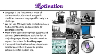  Language is the fundamental mode of
communication. Communicating with
machines in natural language effectively is a
challenge.
 We can use ASR systems to control machines,
find contents online and contribute to
generate contents.
 Most of the speech recognition systems and
contents (about 80 %) are available for 10
major languages. Hence, there is a need to
expand the system for local languages.
 If we can interact with machines in our own
local language then it would be greater
achievement for modern era.
 