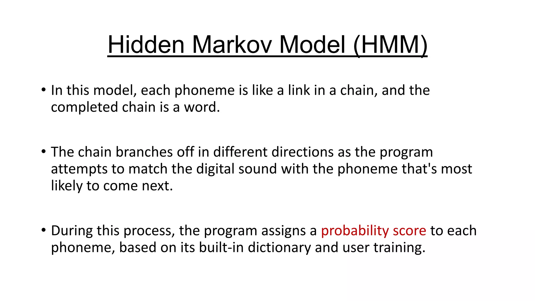 Hidden Markov Model (HMM)
• In this model, each phoneme is like a link in a chain, and the
completed chain is a word.
• The chain branches off in different directions as the program
attempts to match the digital sound with the phoneme that's most
likely to come next.
• During this process, the program assigns a probability score to each
phoneme, based on its built-in dictionary and user training.

 