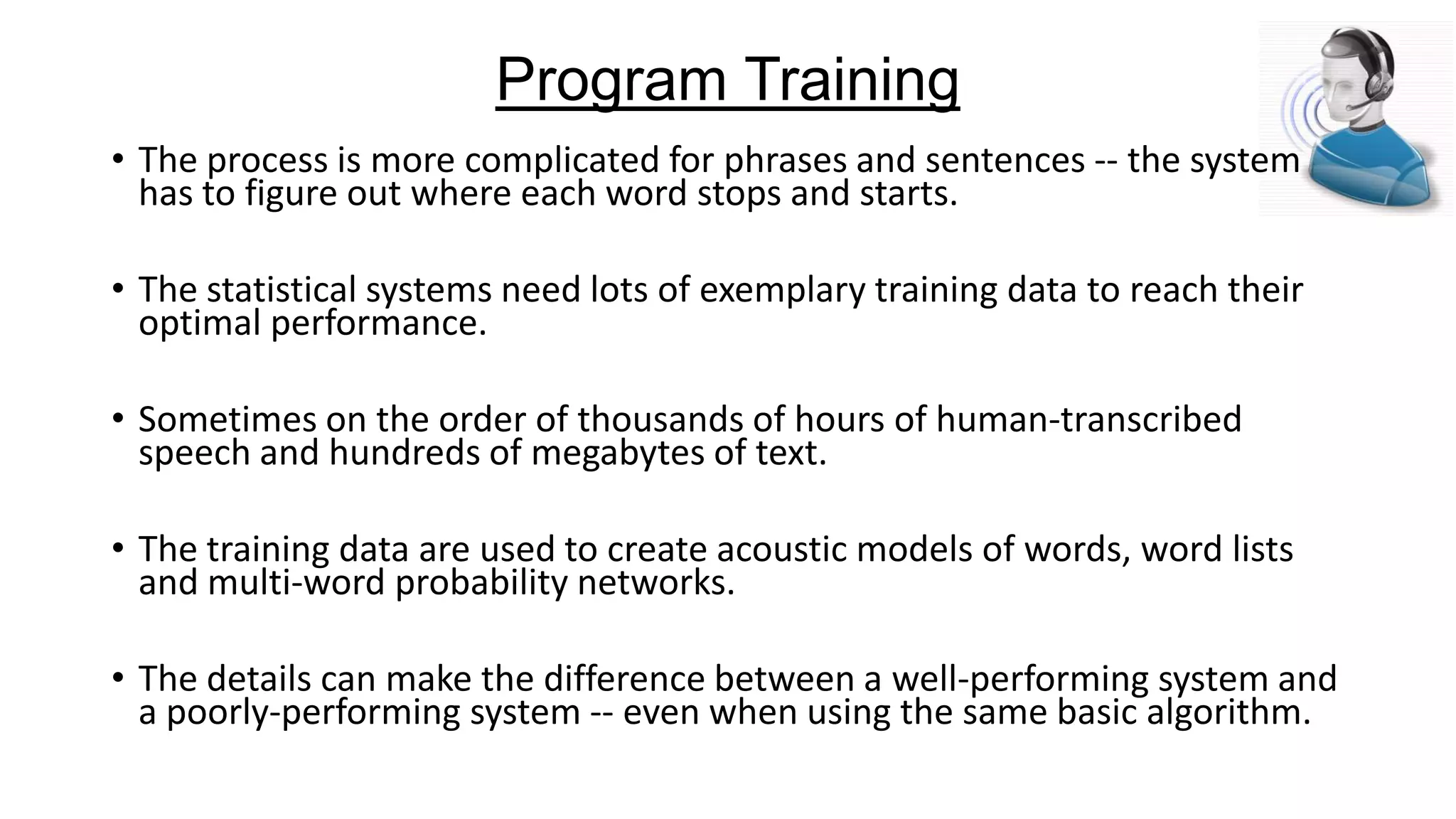 Program Training
• The process is more complicated for phrases and sentences -- the system
has to figure out where each word stops and starts.
• The statistical systems need lots of exemplary training data to reach their
optimal performance.

• Sometimes on the order of thousands of hours of human-transcribed
speech and hundreds of megabytes of text.
• The training data are used to create acoustic models of words, word lists
and multi-word probability networks.
• The details can make the difference between a well-performing system and
a poorly-performing system -- even when using the same basic algorithm.

 