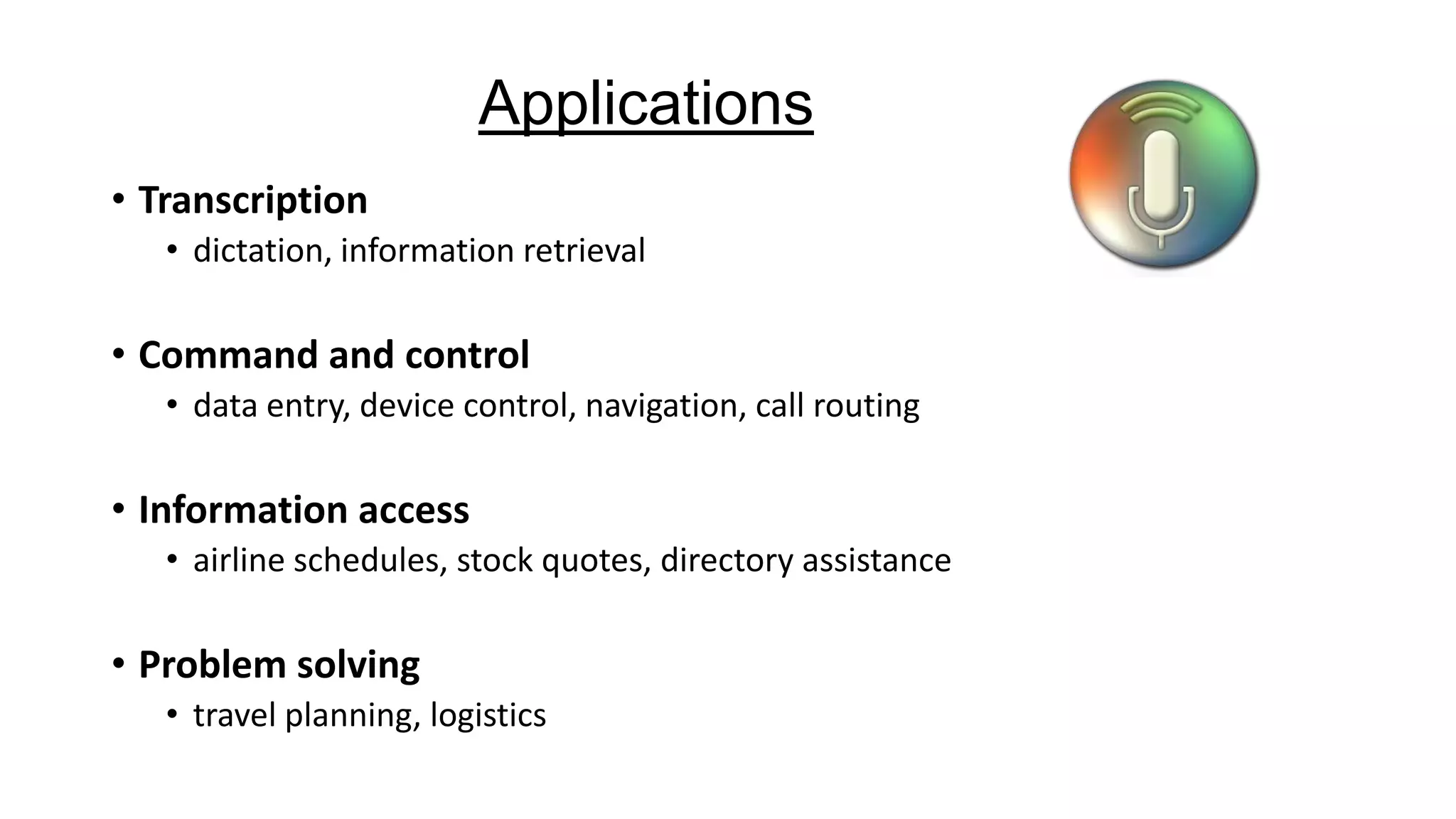 Applications
• Transcription
• dictation, information retrieval

• Command and control
• data entry, device control, navigation, call routing

• Information access
• airline schedules, stock quotes, directory assistance

• Problem solving
• travel planning, logistics

 