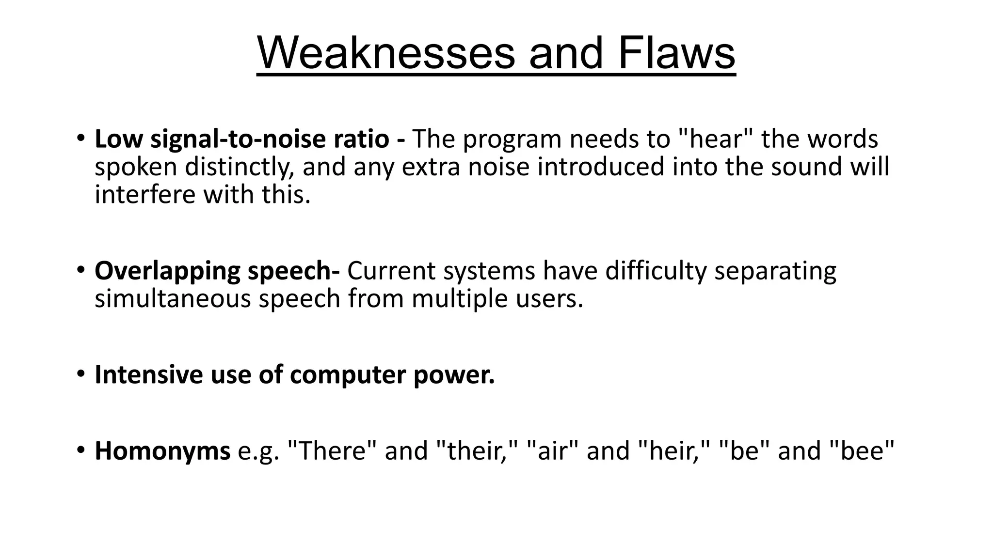 Weaknesses and Flaws
• Low signal-to-noise ratio - The program needs to "hear" the words
spoken distinctly, and any extra noise introduced into the sound will
interfere with this.
• Overlapping speech- Current systems have difficulty separating
simultaneous speech from multiple users.

• Intensive use of computer power.
• Homonyms e.g. "There" and "their," "air" and "heir," "be" and "bee"

 