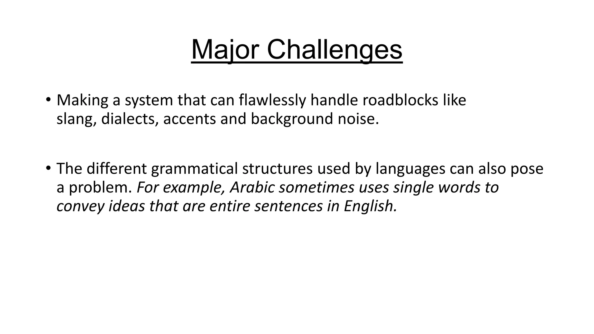 Major Challenges
• Making a system that can flawlessly handle roadblocks like
slang, dialects, accents and background noise.
• The different grammatical structures used by languages can also pose
a problem. For example, Arabic sometimes uses single words to
convey ideas that are entire sentences in English.

 