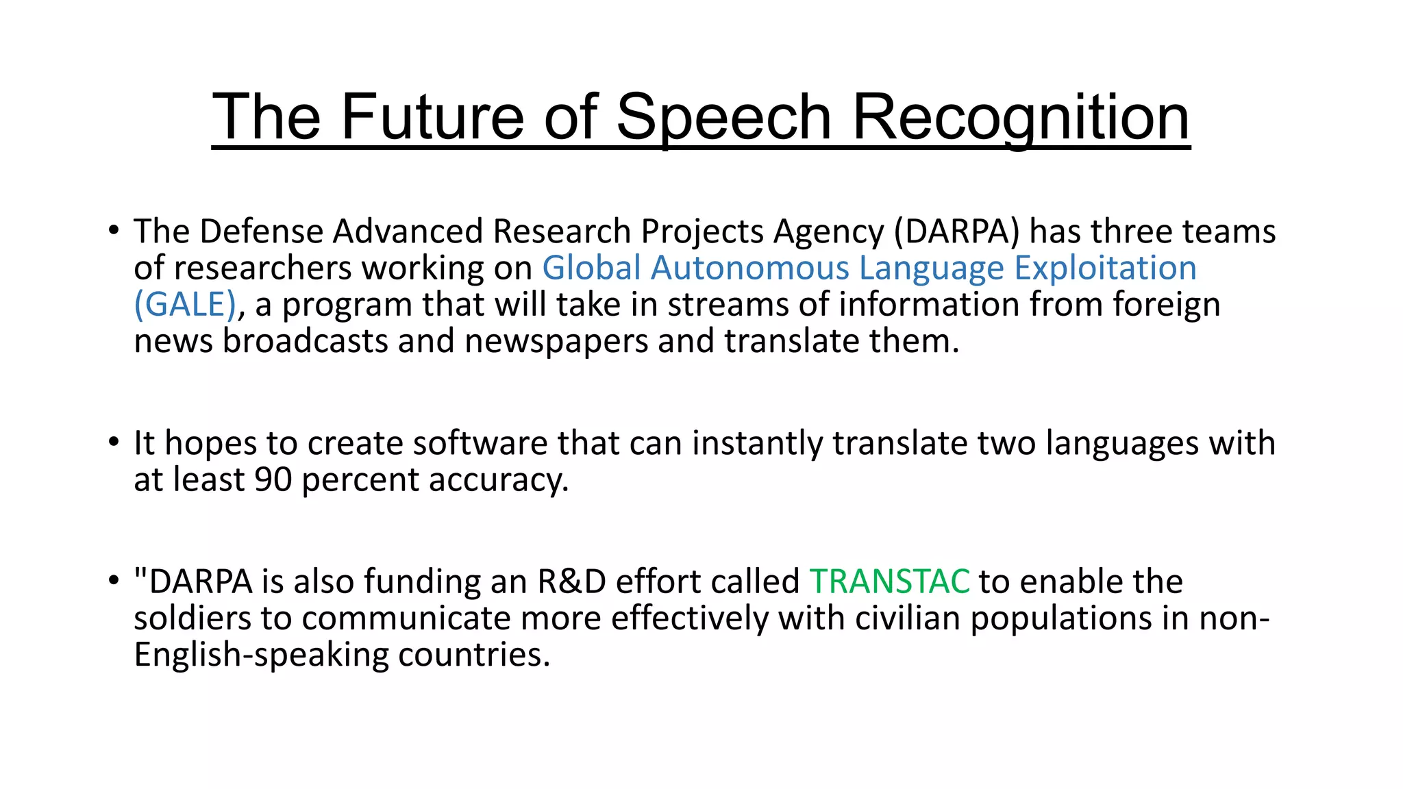 The Future of Speech Recognition
• The Defense Advanced Research Projects Agency (DARPA) has three teams
of researchers working on Global Autonomous Language Exploitation
(GALE), a program that will take in streams of information from foreign
news broadcasts and newspapers and translate them.
• It hopes to create software that can instantly translate two languages with
at least 90 percent accuracy.
• "DARPA is also funding an R&D effort called TRANSTAC to enable the
soldiers to communicate more effectively with civilian populations in nonEnglish-speaking countries.

 