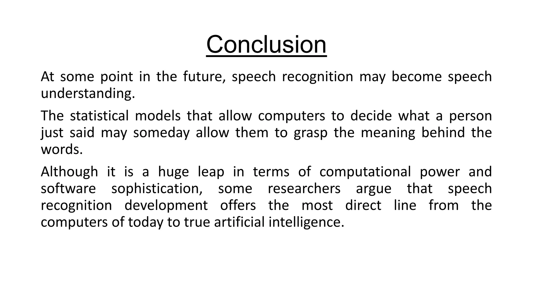 Conclusion
At some point in the future, speech recognition may become speech
understanding.
The statistical models that allow computers to decide what a person
just said may someday allow them to grasp the meaning behind the
words.
Although it is a huge leap in terms of computational power and
software sophistication, some researchers argue that speech
recognition development offers the most direct line from the
computers of today to true artificial intelligence.

 