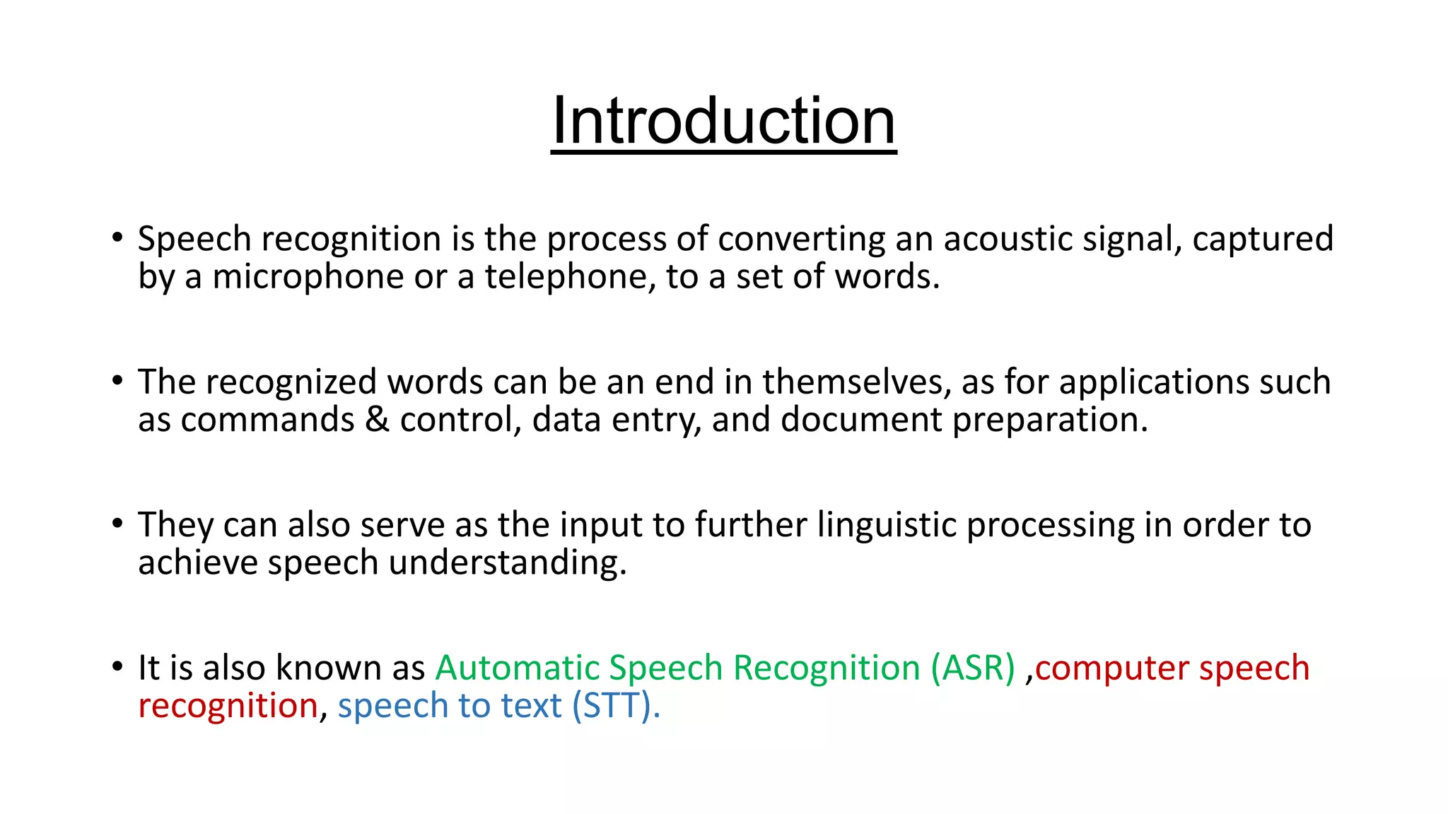 Introduction
• Speech recognition is the process of converting an acoustic signal, captured
by a microphone or a telephone, to a set of words.
• The recognized words can be an end in themselves, as for applications such
as commands & control, data entry, and document preparation.
• They can also serve as the input to further linguistic processing in order to
achieve speech understanding.
• It is also known as Automatic Speech Recognition (ASR) ,computer speech
recognition, speech to text (STT).

 