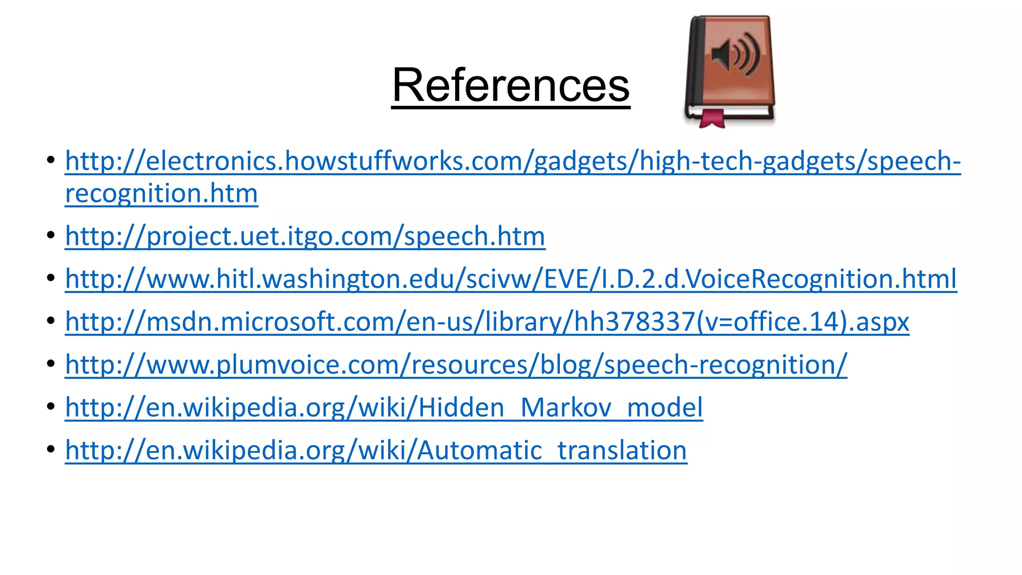 References
• http://electronics.howstuffworks.com/gadgets/high-tech-gadgets/speechrecognition.htm
• http://project.uet.itgo.com/speech.htm
• http://www.hitl.washington.edu/scivw/EVE/I.D.2.d.VoiceRecognition.html
• http://msdn.microsoft.com/en-us/library/hh378337(v=office.14).aspx
• http://www.plumvoice.com/resources/blog/speech-recognition/
• http://en.wikipedia.org/wiki/Hidden_Markov_model
• http://en.wikipedia.org/wiki/Automatic_translation

 