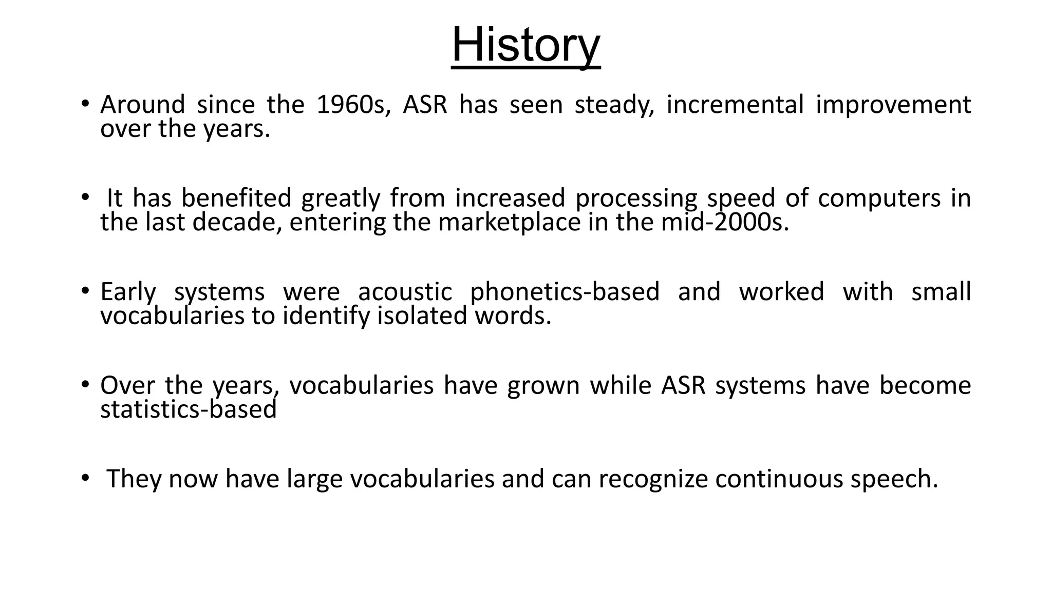 History
• Around since the 1960s, ASR has seen steady, incremental improvement
over the years.
• It has benefited greatly from increased processing speed of computers in
the last decade, entering the marketplace in the mid-2000s.
• Early systems were acoustic phonetics-based and worked with small
vocabularies to identify isolated words.
• Over the years, vocabularies have grown while ASR systems have become
statistics-based
• They now have large vocabularies and can recognize continuous speech.

 