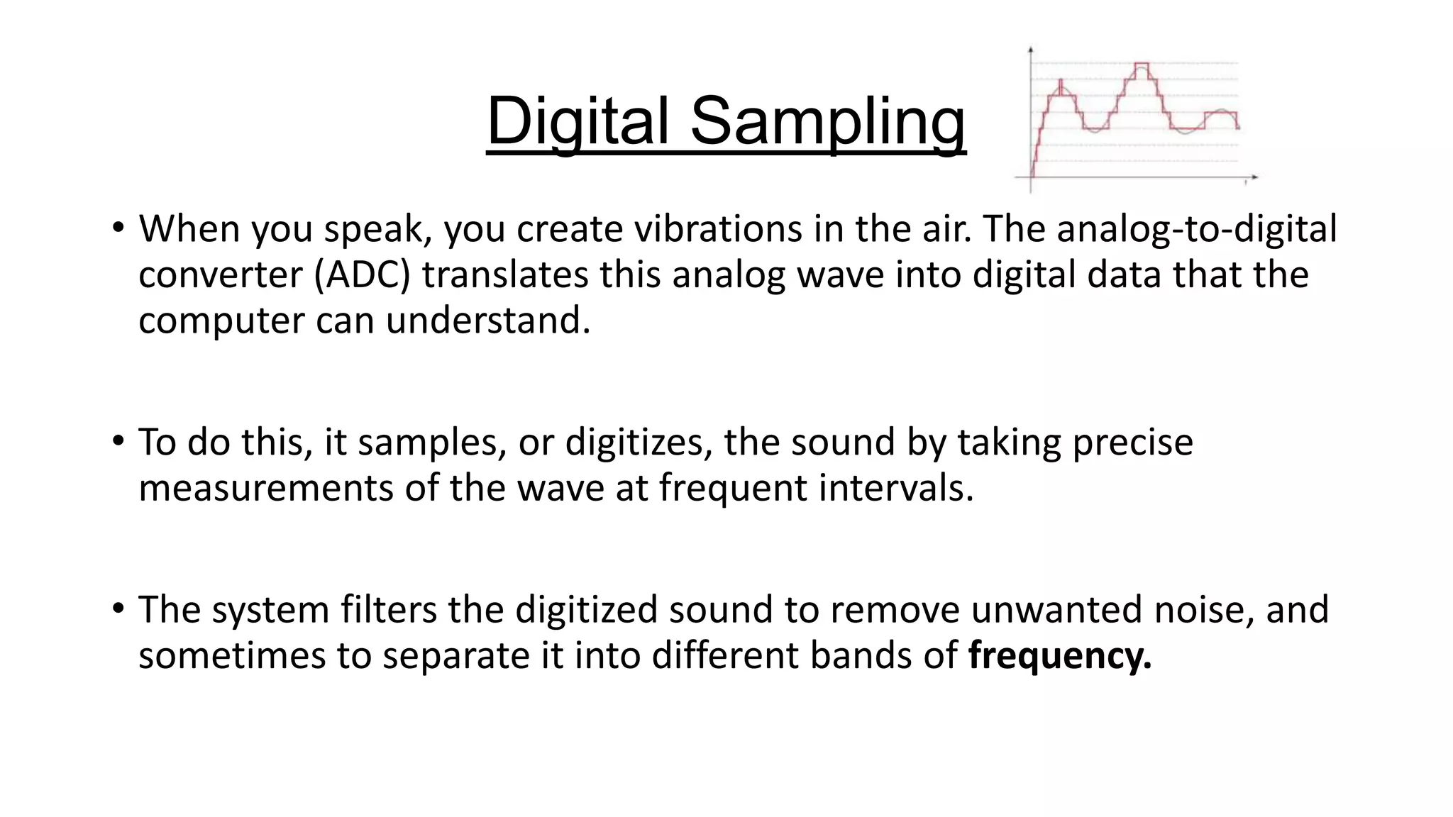 Digital Sampling
• When you speak, you create vibrations in the air. The analog-to-digital
converter (ADC) translates this analog wave into digital data that the
computer can understand.
• To do this, it samples, or digitizes, the sound by taking precise
measurements of the wave at frequent intervals.
• The system filters the digitized sound to remove unwanted noise, and
sometimes to separate it into different bands of frequency.

 