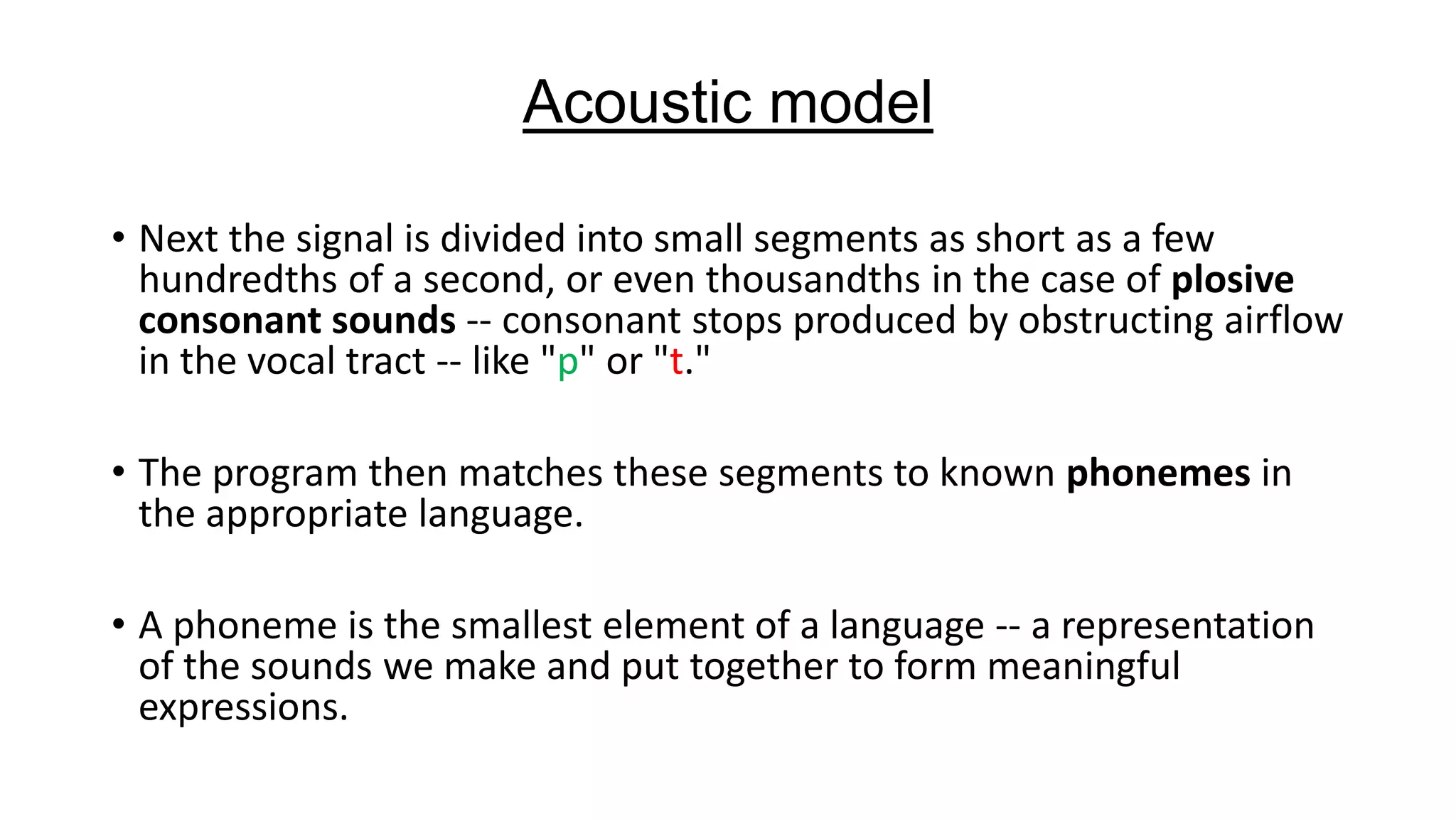 Acoustic model
• Next the signal is divided into small segments as short as a few
hundredths of a second, or even thousandths in the case of plosive
consonant sounds -- consonant stops produced by obstructing airflow
in the vocal tract -- like "p" or "t."
• The program then matches these segments to known phonemes in
the appropriate language.
• A phoneme is the smallest element of a language -- a representation
of the sounds we make and put together to form meaningful
expressions.

 