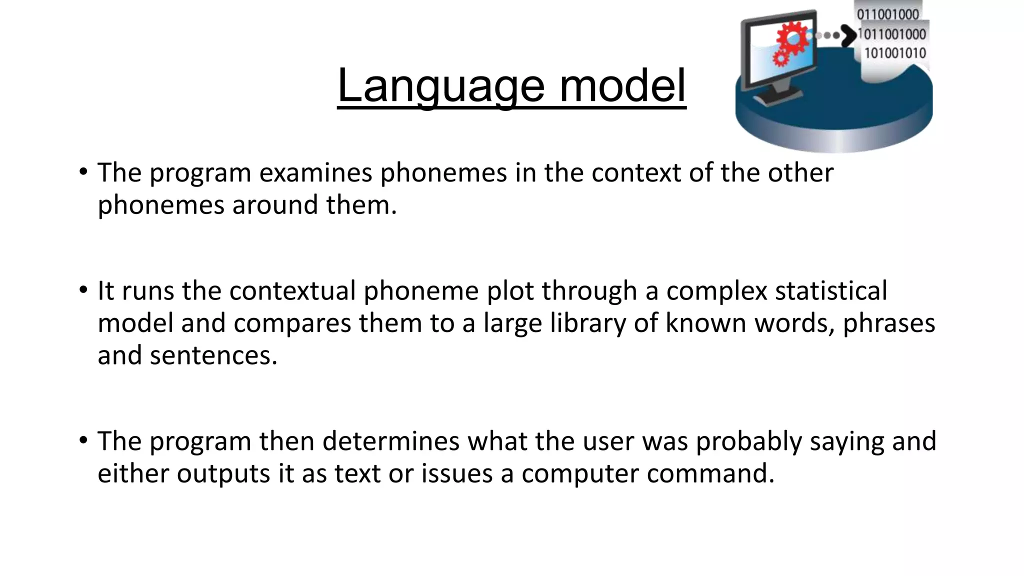 Language model
• The program examines phonemes in the context of the other
phonemes around them.
• It runs the contextual phoneme plot through a complex statistical
model and compares them to a large library of known words, phrases
and sentences.
• The program then determines what the user was probably saying and
either outputs it as text or issues a computer command.

 