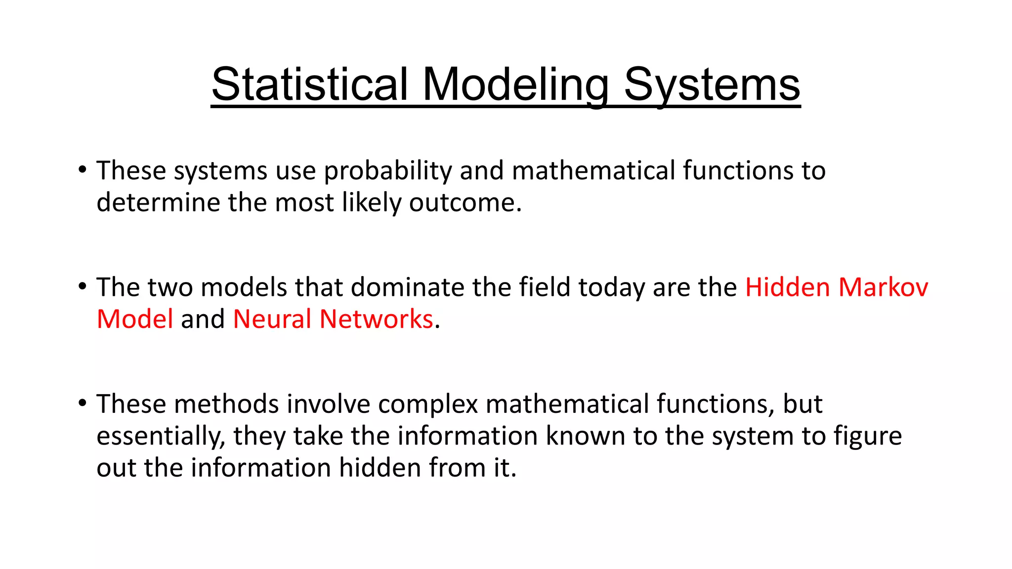 Statistical Modeling Systems
• These systems use probability and mathematical functions to
determine the most likely outcome.
• The two models that dominate the field today are the Hidden Markov
Model and Neural Networks.
• These methods involve complex mathematical functions, but
essentially, they take the information known to the system to figure
out the information hidden from it.

 