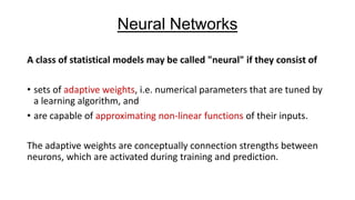 Neural Networks
A class of statistical models may be called "neural" if they consist of

• sets of adaptive weights, i.e. numerical parameters that are tuned by
a learning algorithm, and
• are capable of approximating non-linear functions of their inputs.
The adaptive weights are conceptually connection strengths between
neurons, which are activated during training and prediction.

 
