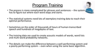Program Training
• The process is more complicated for phrases and sentences -- the system
has to figure out where each word stops and starts.
• The statistical systems need lots of exemplary training data to reach their
optimal performance.

• Sometimes on the order of thousands of hours of human-transcribed
speech and hundreds of megabytes of text.
• The training data are used to create acoustic models of words, word lists
and multi-word probability networks.
• The details can make the difference between a well-performing system and
a poorly-performing system -- even when using the same basic algorithm.

 