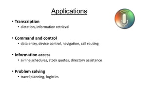 Applications
• Transcription
• dictation, information retrieval

• Command and control
• data entry, device control, navigation, call routing

• Information access
• airline schedules, stock quotes, directory assistance

• Problem solving
• travel planning, logistics

 