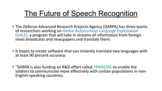 The Future of Speech Recognition
• The Defense Advanced Research Projects Agency (DARPA) has three teams
of researchers working on Global Autonomous Language Exploitation
(GALE), a program that will take in streams of information from foreign
news broadcasts and newspapers and translate them.
• It hopes to create software that can instantly translate two languages with
at least 90 percent accuracy.
• "DARPA is also funding an R&D effort called TRANSTAC to enable the
soldiers to communicate more effectively with civilian populations in nonEnglish-speaking countries.

 