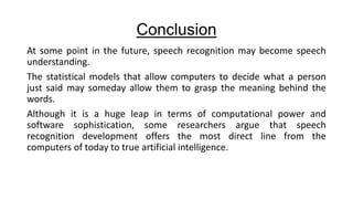 Conclusion
At some point in the future, speech recognition may become speech
understanding.
The statistical models that allow computers to decide what a person
just said may someday allow them to grasp the meaning behind the
words.
Although it is a huge leap in terms of computational power and
software sophistication, some researchers argue that speech
recognition development offers the most direct line from the
computers of today to true artificial intelligence.

 