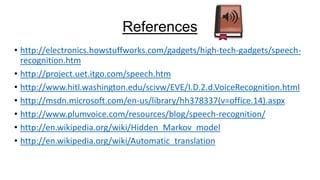 References
• http://electronics.howstuffworks.com/gadgets/high-tech-gadgets/speechrecognition.htm
• http://project.uet.itgo.com/speech.htm
• http://www.hitl.washington.edu/scivw/EVE/I.D.2.d.VoiceRecognition.html
• http://msdn.microsoft.com/en-us/library/hh378337(v=office.14).aspx
• http://www.plumvoice.com/resources/blog/speech-recognition/
• http://en.wikipedia.org/wiki/Hidden_Markov_model
• http://en.wikipedia.org/wiki/Automatic_translation

 