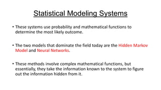 Statistical Modeling Systems
• These systems use probability and mathematical functions to
determine the most likely outcome.
• The two models that dominate the field today are the Hidden Markov
Model and Neural Networks.
• These methods involve complex mathematical functions, but
essentially, they take the information known to the system to figure
out the information hidden from it.

 