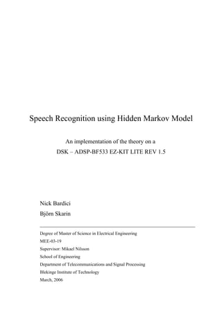 Speech Recognition using Hidden Markov Model

                An implementation of the theory on a
           DSK – ADSP-BF533 EZ-KIT LITE REV 1.5




  Nick Bardici
  Björn Skarin
  ____________________________________________________
  Degree of Master of Science in Electrical Engineering
  MEE-03-19
  Supervisor: Mikael Nilsson
  School of Engineering
  Department of Telecommunications and Signal Processing
  Blekinge Institute of Technology
  March, 2006
 