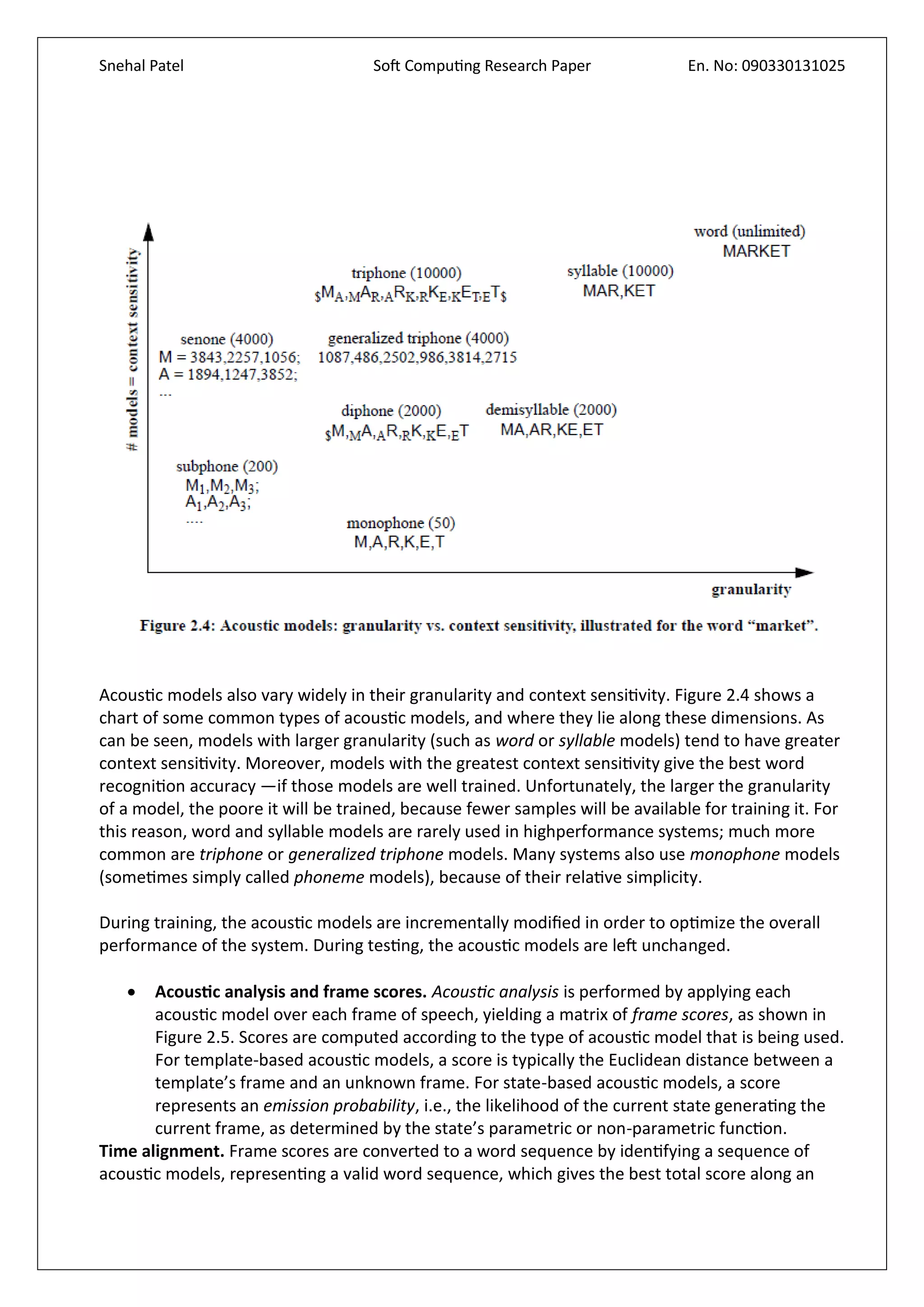 Snehal Patel Soft Computing Research Paper En. No: 090330131025
Acoustic models also vary widely in their granularity and context sensitivity. Figure 2.4 shows a
chart of some common types of acoustic models, and where they lie along these dimensions. As
can be seen, models with larger granularity (such as word or syllable models) tend to have greater
context sensitivity. Moreover, models with the greatest context sensitivity give the best word
recognition accuracy —if those models are well trained. Unfortunately, the larger the granularity
of a model, the poore it will be trained, because fewer samples will be available for training it. For
this reason, word and syllable models are rarely used in highperformance systems; much more
common are triphone or generalized triphone models. Many systems also use monophone models
(sometimes simply called phoneme models), because of their relative simplicity.
During training, the acoustic models are incrementally modified in order to optimize the overall
performance of the system. During testing, the acoustic models are left unchanged.
 Acoustic analysis and frame scores. Acoustic analysis is performed by applying each
acoustic model over each frame of speech, yielding a matrix of frame scores, as shown in
Figure 2.5. Scores are computed according to the type of acoustic model that is being used.
For template-based acoustic models, a score is typically the Euclidean distance between a
template’s frame and an unknown frame. For state-based acoustic models, a score
represents an emission probability, i.e., the likelihood of the current state generating the
current frame, as determined by the state’s parametric or non-parametric function.
Time alignment. Frame scores are converted to a word sequence by identifying a sequence of
acoustic models, representing a valid word sequence, which gives the best total score along an
 