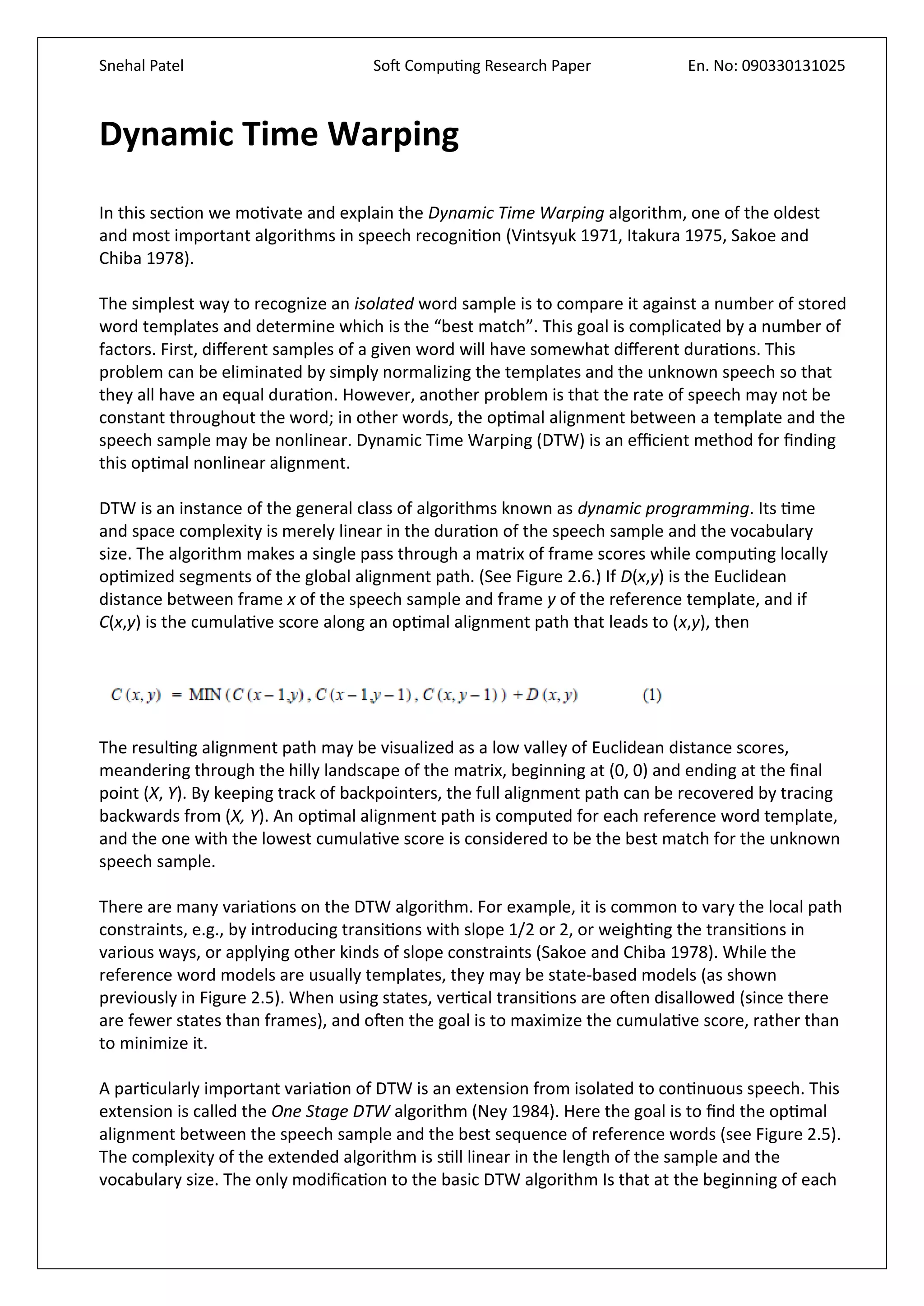 Snehal Patel Soft Computing Research Paper En. No: 090330131025
Dynamic Time Warping
In this section we motivate and explain the Dynamic Time Warping algorithm, one of the oldest
and most important algorithms in speech recognition (Vintsyuk 1971, Itakura 1975, Sakoe and
Chiba 1978).
The simplest way to recognize an isolated word sample is to compare it against a number of stored
word templates and determine which is the “best match”. This goal is complicated by a number of
factors. First, different samples of a given word will have somewhat different durations. This
problem can be eliminated by simply normalizing the templates and the unknown speech so that
they all have an equal duration. However, another problem is that the rate of speech may not be
constant throughout the word; in other words, the optimal alignment between a template and the
speech sample may be nonlinear. Dynamic Time Warping (DTW) is an efficient method for finding
this optimal nonlinear alignment.
DTW is an instance of the general class of algorithms known as dynamic programming. Its time
and space complexity is merely linear in the duration of the speech sample and the vocabulary
size. The algorithm makes a single pass through a matrix of frame scores while computing locally
optimized segments of the global alignment path. (See Figure 2.6.) If D(x,y) is the Euclidean
distance between frame x of the speech sample and frame y of the reference template, and if
C(x,y) is the cumulative score along an optimal alignment path that leads to (x,y), then
The resulting alignment path may be visualized as a low valley of Euclidean distance scores,
meandering through the hilly landscape of the matrix, beginning at (0, 0) and ending at the final
point (X, Y). By keeping track of backpointers, the full alignment path can be recovered by tracing
backwards from (X, Y). An optimal alignment path is computed for each reference word template,
and the one with the lowest cumulative score is considered to be the best match for the unknown
speech sample.
There are many variations on the DTW algorithm. For example, it is common to vary the local path
constraints, e.g., by introducing transitions with slope 1/2 or 2, or weighting the transitions in
various ways, or applying other kinds of slope constraints (Sakoe and Chiba 1978). While the
reference word models are usually templates, they may be state-based models (as shown
previously in Figure 2.5). When using states, vertical transitions are often disallowed (since there
are fewer states than frames), and often the goal is to maximize the cumulative score, rather than
to minimize it.
A particularly important variation of DTW is an extension from isolated to continuous speech. This
extension is called the One Stage DTW algorithm (Ney 1984). Here the goal is to find the optimal
alignment between the speech sample and the best sequence of reference words (see Figure 2.5).
The complexity of the extended algorithm is still linear in the length of the sample and the
vocabulary size. The only modification to the basic DTW algorithm Is that at the beginning of each
 