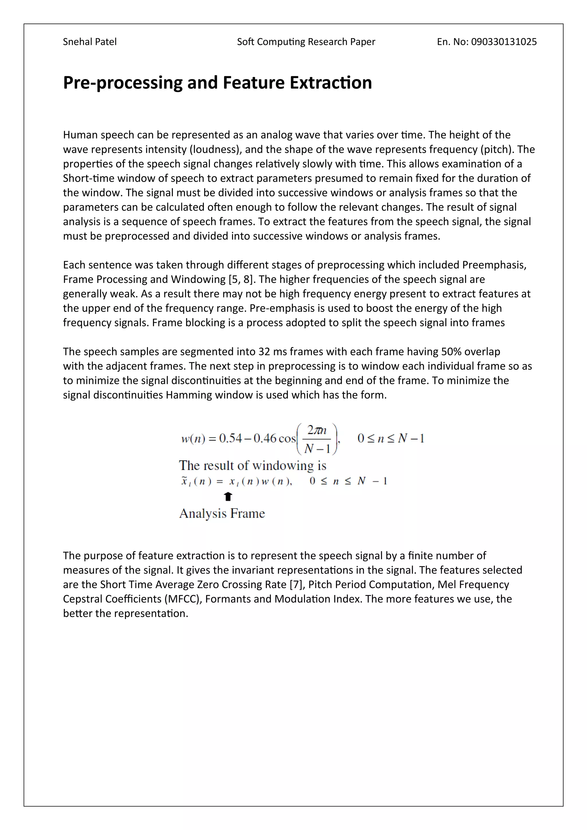 Snehal Patel Soft Computing Research Paper En. No: 090330131025
Pre-processing and Feature Extraction
Human speech can be represented as an analog wave that varies over time. The height of the
wave represents intensity (loudness), and the shape of the wave represents frequency (pitch). The
properties of the speech signal changes relatively slowly with time. This allows examination of a
Short-time window of speech to extract parameters presumed to remain fixed for the duration of
the window. The signal must be divided into successive windows or analysis frames so that the
parameters can be calculated often enough to follow the relevant changes. The result of signal
analysis is a sequence of speech frames. To extract the features from the speech signal, the signal
must be preprocessed and divided into successive windows or analysis frames.
Each sentence was taken through different stages of preprocessing which included Preemphasis,
Frame Processing and Windowing [5, 8]. The higher frequencies of the speech signal are
generally weak. As a result there may not be high frequency energy present to extract features at
the upper end of the frequency range. Pre-emphasis is used to boost the energy of the high
frequency signals. Frame blocking is a process adopted to split the speech signal into frames
The speech samples are segmented into 32 ms frames with each frame having 50% overlap
with the adjacent frames. The next step in preprocessing is to window each individual frame so as
to minimize the signal discontinuities at the beginning and end of the frame. To minimize the
signal discontinuities Hamming window is used which has the form.
The purpose of feature extraction is to represent the speech signal by a finite number of
measures of the signal. It gives the invariant representations in the signal. The features selected
are the Short Time Average Zero Crossing Rate [7], Pitch Period Computation, Mel Frequency
Cepstral Coefficients (MFCC), Formants and Modulation Index. The more features we use, the
better the representation.
 