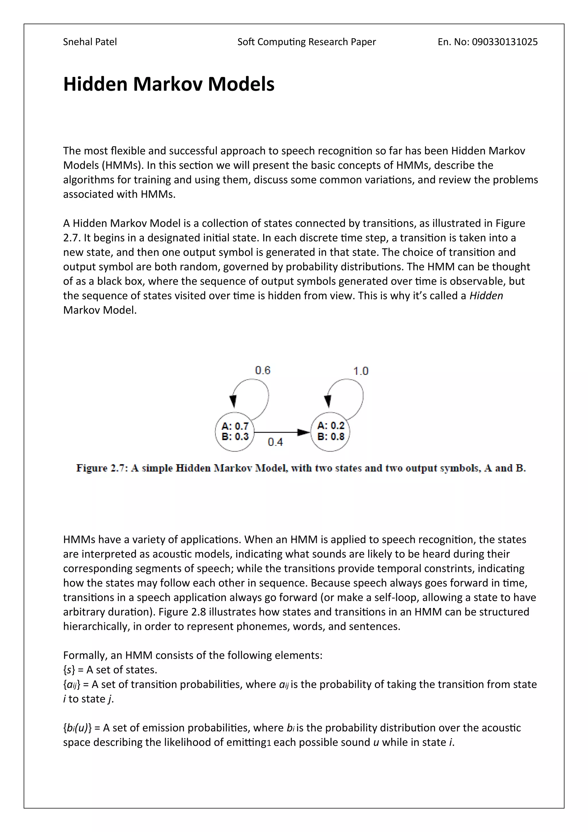 Snehal Patel Soft Computing Research Paper En. No: 090330131025
Hidden Markov Models
The most flexible and successful approach to speech recognition so far has been Hidden Markov
Models (HMMs). In this section we will present the basic concepts of HMMs, describe the
algorithms for training and using them, discuss some common variations, and review the problems
associated with HMMs.
A Hidden Markov Model is a collection of states connected by transitions, as illustrated in Figure
2.7. It begins in a designated initial state. In each discrete time step, a transition is taken into a
new state, and then one output symbol is generated in that state. The choice of transition and
output symbol are both random, governed by probability distributions. The HMM can be thought
of as a black box, where the sequence of output symbols generated over time is observable, but
the sequence of states visited over time is hidden from view. This is why it’s called a Hidden
Markov Model.
HMMs have a variety of applications. When an HMM is applied to speech recognition, the states
are interpreted as acoustic models, indicating what sounds are likely to be heard during their
corresponding segments of speech; while the transitions provide temporal constrints, indicating
how the states may follow each other in sequence. Because speech always goes forward in time,
transitions in a speech application always go forward (or make a self-loop, allowing a state to have
arbitrary duration). Figure 2.8 illustrates how states and transitions in an HMM can be structured
hierarchically, in order to represent phonemes, words, and sentences.
Formally, an HMM consists of the following elements:
{s} = A set of states.
{aij} = A set of transition probabilities, where aij is the probability of taking the transition from state
i to state j.
{bi(u)} = A set of emission probabilities, where bi is the probability distribution over the acoustic
space describing the likelihood of emitting1 each possible sound u while in state i.
 