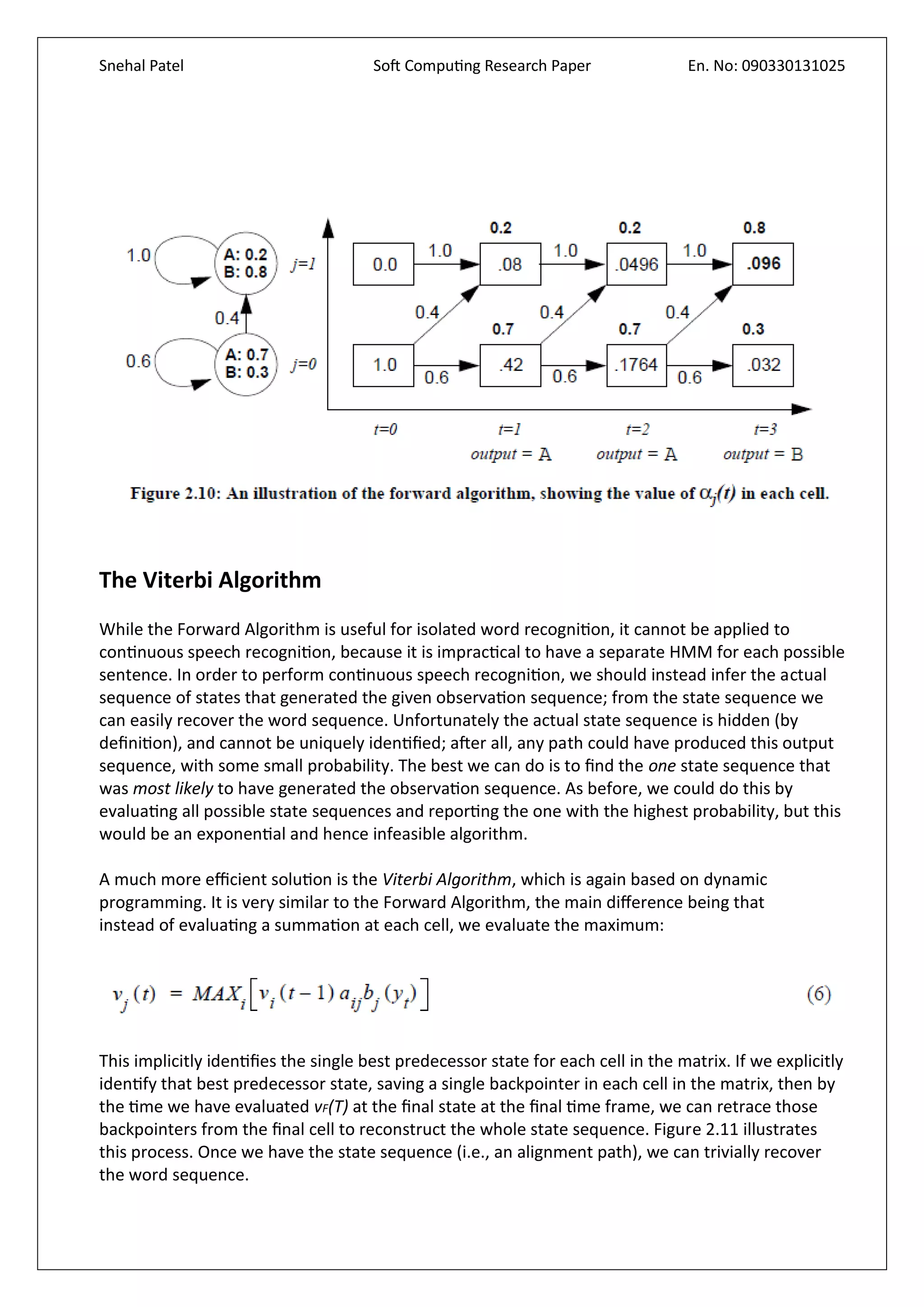 Snehal Patel Soft Computing Research Paper En. No: 090330131025
The Viterbi Algorithm
While the Forward Algorithm is useful for isolated word recognition, it cannot be applied to
continuous speech recognition, because it is impractical to have a separate HMM for each possible
sentence. In order to perform continuous speech recognition, we should instead infer the actual
sequence of states that generated the given observation sequence; from the state sequence we
can easily recover the word sequence. Unfortunately the actual state sequence is hidden (by
definition), and cannot be uniquely identified; after all, any path could have produced this output
sequence, with some small probability. The best we can do is to find the one state sequence that
was most likely to have generated the observation sequence. As before, we could do this by
evaluating all possible state sequences and reporting the one with the highest probability, but this
would be an exponential and hence infeasible algorithm.
A much more efficient solution is the Viterbi Algorithm, which is again based on dynamic
programming. It is very similar to the Forward Algorithm, the main difference being that
instead of evaluating a summation at each cell, we evaluate the maximum:
This implicitly identifies the single best predecessor state for each cell in the matrix. If we explicitly
identify that best predecessor state, saving a single backpointer in each cell in the matrix, then by
the time we have evaluated vF(T) at the final state at the final time frame, we can retrace those
backpointers from the final cell to reconstruct the whole state sequence. Figure 2.11 illustrates
this process. Once we have the state sequence (i.e., an alignment path), we can trivially recover
the word sequence.
 