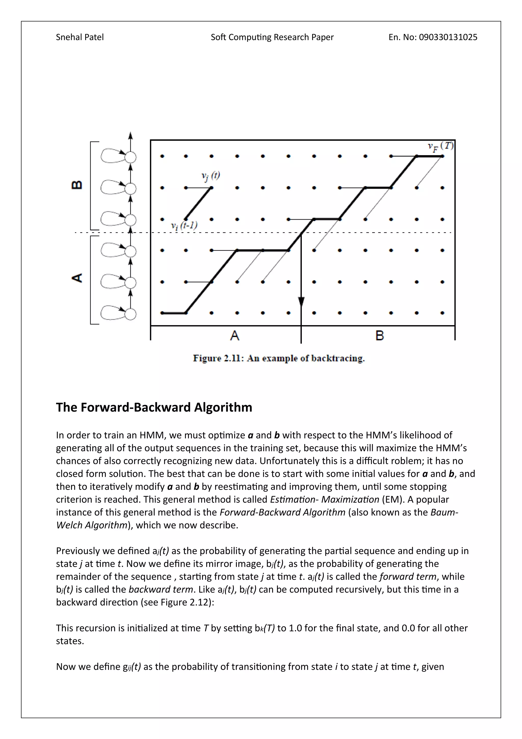 Snehal Patel Soft Computing Research Paper En. No: 090330131025
The Forward-Backward Algorithm
In order to train an HMM, we must optimize a and b with respect to the HMM’s likelihood of
generating all of the output sequences in the training set, because this will maximize the HMM’s
chances of also correctly recognizing new data. Unfortunately this is a difficult roblem; it has no
closed form solution. The best that can be done is to start with some initial values for a and b, and
then to iteratively modify a and b by reestimating and improving them, until some stopping
criterion is reached. This general method is called Estimation- Maximization (EM). A popular
instance of this general method is the Forward-Backward Algorithm (also known as the Baum-
Welch Algorithm), which we now describe.
Previously we defined aj(t) as the probability of generating the partial sequence and ending up in
state j at time t. Now we define its mirror image, bj(t), as the probability of generating the
remainder of the sequence , starting from state j at time t. aj(t) is called the forward term, while
bj(t) is called the backward term. Like aj(t), bj(t) can be computed recursively, but this time in a
backward direction (see Figure 2.12):
This recursion is initialized at time T by setting bk(T) to 1.0 for the final state, and 0.0 for all other
states.
Now we define gij(t) as the probability of transitioning from state i to state j at time t, given
 