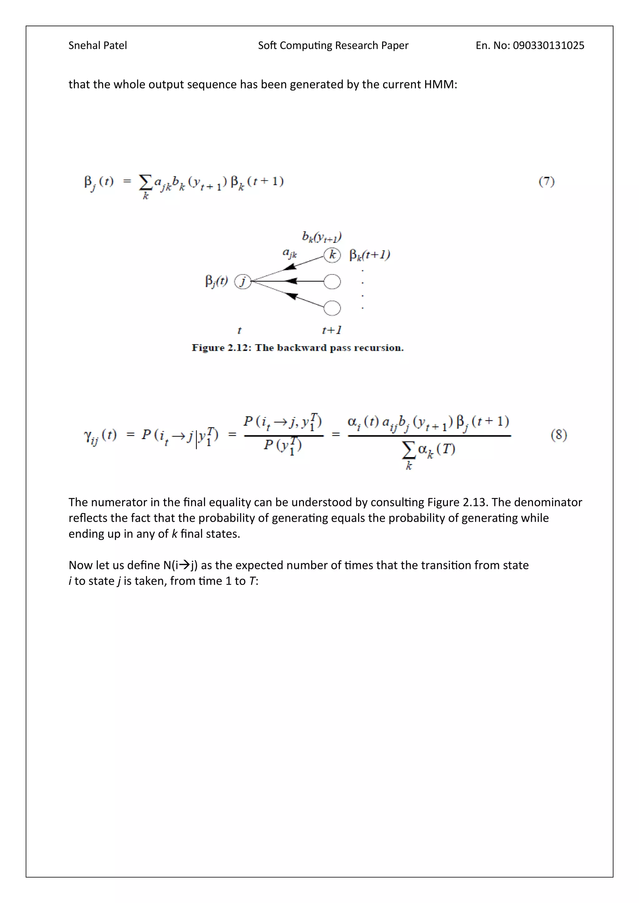 Snehal Patel Soft Computing Research Paper En. No: 090330131025
that the whole output sequence has been generated by the current HMM:
The numerator in the final equality can be understood by consulting Figure 2.13. The denominator
reflects the fact that the probability of generating equals the probability of generating while
ending up in any of k final states.
Now let us define N(ij) as the expected number of times that the transition from state
i to state j is taken, from time 1 to T:
 