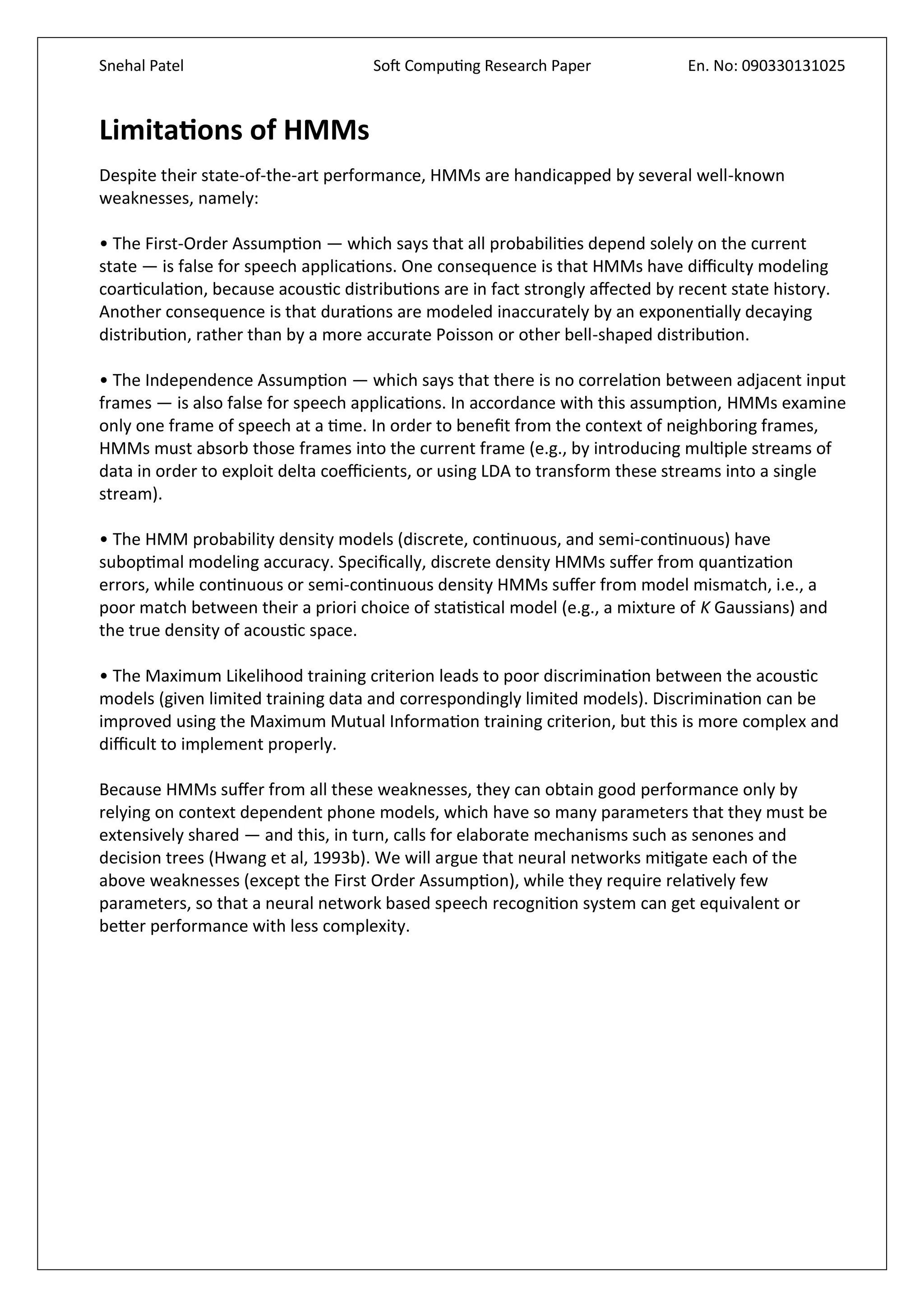 Snehal Patel Soft Computing Research Paper En. No: 090330131025
Limitations of HMMs
Despite their state-of-the-art performance, HMMs are handicapped by several well-known
weaknesses, namely:
• The First-Order Assumption — which says that all probabilities depend solely on the current
state — is false for speech applications. One consequence is that HMMs have difficulty modeling
coarticulation, because acoustic distributions are in fact strongly affected by recent state history.
Another consequence is that durations are modeled inaccurately by an exponentially decaying
distribution, rather than by a more accurate Poisson or other bell-shaped distribution.
• The Independence Assumption — which says that there is no correlation between adjacent input
frames — is also false for speech applications. In accordance with this assumption, HMMs examine
only one frame of speech at a time. In order to benefit from the context of neighboring frames,
HMMs must absorb those frames into the current frame (e.g., by introducing multiple streams of
data in order to exploit delta coefficients, or using LDA to transform these streams into a single
stream).
• The HMM probability density models (discrete, continuous, and semi-continuous) have
suboptimal modeling accuracy. Specifically, discrete density HMMs suffer from quantization
errors, while continuous or semi-continuous density HMMs suffer from model mismatch, i.e., a
poor match between their a priori choice of statistical model (e.g., a mixture of K Gaussians) and
the true density of acoustic space.
• The Maximum Likelihood training criterion leads to poor discrimination between the acoustic
models (given limited training data and correspondingly limited models). Discrimination can be
improved using the Maximum Mutual Information training criterion, but this is more complex and
difficult to implement properly.
Because HMMs suffer from all these weaknesses, they can obtain good performance only by
relying on context dependent phone models, which have so many parameters that they must be
extensively shared — and this, in turn, calls for elaborate mechanisms such as senones and
decision trees (Hwang et al, 1993b). We will argue that neural networks mitigate each of the
above weaknesses (except the First Order Assumption), while they require relatively few
parameters, so that a neural network based speech recognition system can get equivalent or
better performance with less complexity.
 