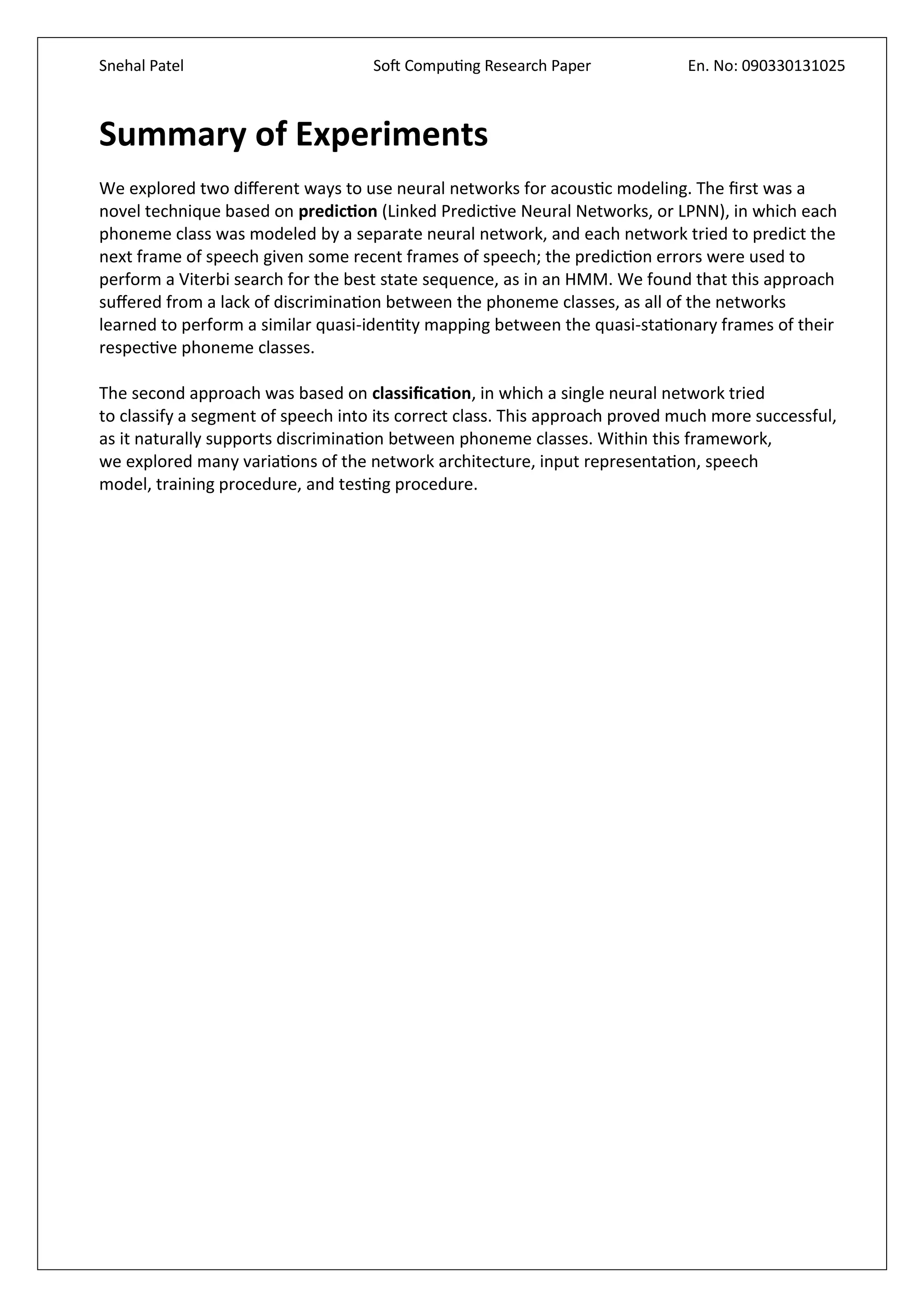 Snehal Patel Soft Computing Research Paper En. No: 090330131025
Summary of Experiments
We explored two different ways to use neural networks for acoustic modeling. The first was a
novel technique based on prediction (Linked Predictive Neural Networks, or LPNN), in which each
phoneme class was modeled by a separate neural network, and each network tried to predict the
next frame of speech given some recent frames of speech; the prediction errors were used to
perform a Viterbi search for the best state sequence, as in an HMM. We found that this approach
suffered from a lack of discrimination between the phoneme classes, as all of the networks
learned to perform a similar quasi-identity mapping between the quasi-stationary frames of their
respective phoneme classes.
The second approach was based on classification, in which a single neural network tried
to classify a segment of speech into its correct class. This approach proved much more successful,
as it naturally supports discrimination between phoneme classes. Within this framework,
we explored many variations of the network architecture, input representation, speech
model, training procedure, and testing procedure.
 