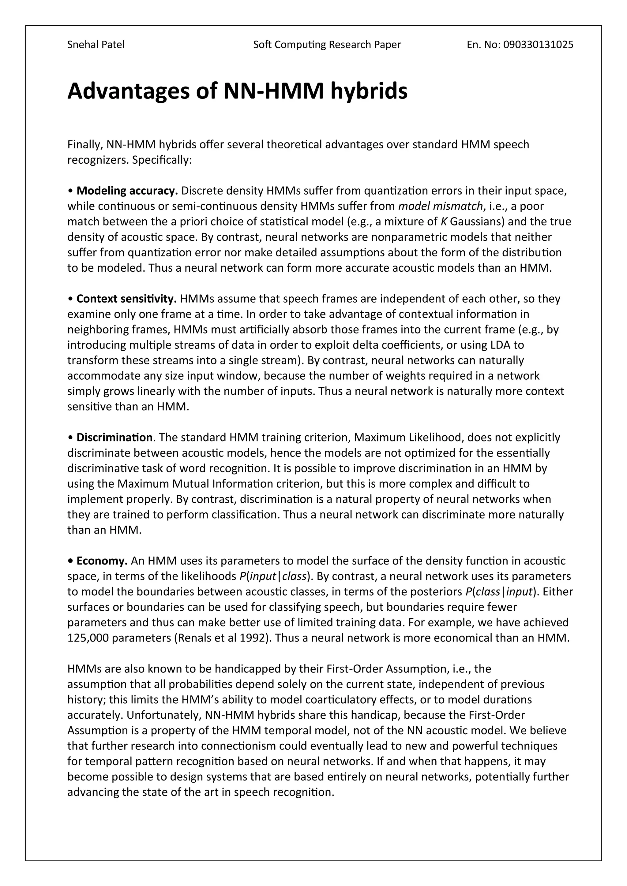 Snehal Patel Soft Computing Research Paper En. No: 090330131025
Advantages of NN-HMM hybrids
Finally, NN-HMM hybrids offer several theoretical advantages over standard HMM speech
recognizers. Specifically:
• Modeling accuracy. Discrete density HMMs suffer from quantization errors in their input space,
while continuous or semi-continuous density HMMs suffer from model mismatch, i.e., a poor
match between the a priori choice of statistical model (e.g., a mixture of K Gaussians) and the true
density of acoustic space. By contrast, neural networks are nonparametric models that neither
suffer from quantization error nor make detailed assumptions about the form of the distribution
to be modeled. Thus a neural network can form more accurate acoustic models than an HMM.
• Context sensitivity. HMMs assume that speech frames are independent of each other, so they
examine only one frame at a time. In order to take advantage of contextual information in
neighboring frames, HMMs must artificially absorb those frames into the current frame (e.g., by
introducing multiple streams of data in order to exploit delta coefficients, or using LDA to
transform these streams into a single stream). By contrast, neural networks can naturally
accommodate any size input window, because the number of weights required in a network
simply grows linearly with the number of inputs. Thus a neural network is naturally more context
sensitive than an HMM.
• Discrimination. The standard HMM training criterion, Maximum Likelihood, does not explicitly
discriminate between acoustic models, hence the models are not optimized for the essentially
discriminative task of word recognition. It is possible to improve discrimination in an HMM by
using the Maximum Mutual Information criterion, but this is more complex and difficult to
implement properly. By contrast, discrimination is a natural property of neural networks when
they are trained to perform classification. Thus a neural network can discriminate more naturally
than an HMM.
• Economy. An HMM uses its parameters to model the surface of the density function in acoustic
space, in terms of the likelihoods P(input|class). By contrast, a neural network uses its parameters
to model the boundaries between acoustic classes, in terms of the posteriors P(class|input). Either
surfaces or boundaries can be used for classifying speech, but boundaries require fewer
parameters and thus can make better use of limited training data. For example, we have achieved
125,000 parameters (Renals et al 1992). Thus a neural network is more economical than an HMM.
HMMs are also known to be handicapped by their First-Order Assumption, i.e., the
assumption that all probabilities depend solely on the current state, independent of previous
history; this limits the HMM’s ability to model coarticulatory effects, or to model durations
accurately. Unfortunately, NN-HMM hybrids share this handicap, because the First-Order
Assumption is a property of the HMM temporal model, not of the NN acoustic model. We believe
that further research into connectionism could eventually lead to new and powerful techniques
for temporal pattern recognition based on neural networks. If and when that happens, it may
become possible to design systems that are based entirely on neural networks, potentially further
advancing the state of the art in speech recognition.
 