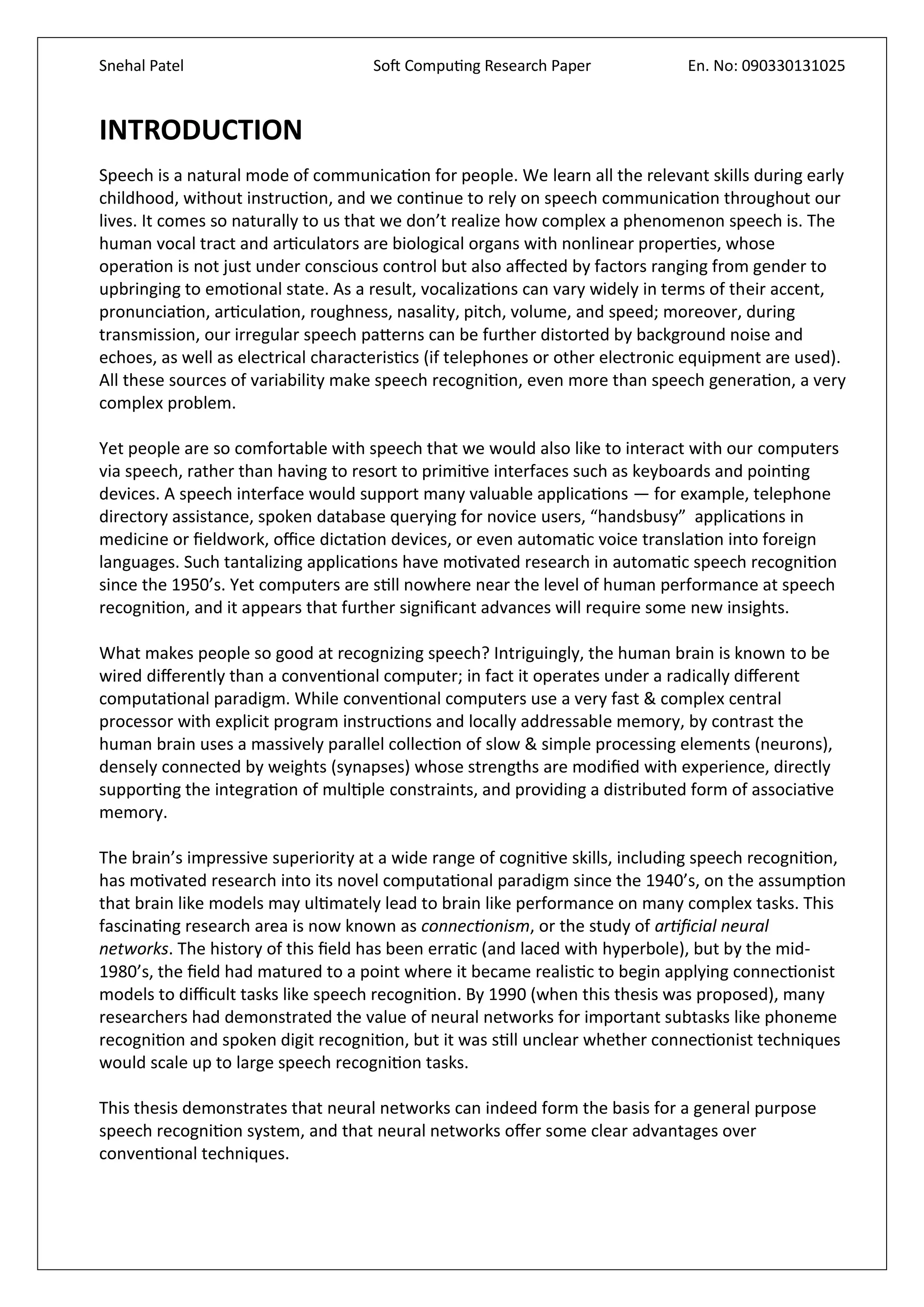 Snehal Patel Soft Computing Research Paper En. No: 090330131025
INTRODUCTION
Speech is a natural mode of communication for people. We learn all the relevant skills during early
childhood, without instruction, and we continue to rely on speech communication throughout our
lives. It comes so naturally to us that we don’t realize how complex a phenomenon speech is. The
human vocal tract and articulators are biological organs with nonlinear properties, whose
operation is not just under conscious control but also affected by factors ranging from gender to
upbringing to emotional state. As a result, vocalizations can vary widely in terms of their accent,
pronunciation, articulation, roughness, nasality, pitch, volume, and speed; moreover, during
transmission, our irregular speech patterns can be further distorted by background noise and
echoes, as well as electrical characteristics (if telephones or other electronic equipment are used).
All these sources of variability make speech recognition, even more than speech generation, a very
complex problem.
Yet people are so comfortable with speech that we would also like to interact with our computers
via speech, rather than having to resort to primitive interfaces such as keyboards and pointing
devices. A speech interface would support many valuable applications — for example, telephone
directory assistance, spoken database querying for novice users, “handsbusy” applications in
medicine or fieldwork, office dictation devices, or even automatic voice translation into foreign
languages. Such tantalizing applications have motivated research in automatic speech recognition
since the 1950’s. Yet computers are still nowhere near the level of human performance at speech
recognition, and it appears that further significant advances will require some new insights.
What makes people so good at recognizing speech? Intriguingly, the human brain is known to be
wired differently than a conventional computer; in fact it operates under a radically different
computational paradigm. While conventional computers use a very fast & complex central
processor with explicit program instructions and locally addressable memory, by contrast the
human brain uses a massively parallel collection of slow & simple processing elements (neurons),
densely connected by weights (synapses) whose strengths are modified with experience, directly
supporting the integration of multiple constraints, and providing a distributed form of associative
memory.
The brain’s impressive superiority at a wide range of cognitive skills, including speech recognition,
has motivated research into its novel computational paradigm since the 1940’s, on the assumption
that brain like models may ultimately lead to brain like performance on many complex tasks. This
fascinating research area is now known as connectionism, or the study of artificial neural
networks. The history of this field has been erratic (and laced with hyperbole), but by the mid-
1980’s, the field had matured to a point where it became realistic to begin applying connectionist
models to difficult tasks like speech recognition. By 1990 (when this thesis was proposed), many
researchers had demonstrated the value of neural networks for important subtasks like phoneme
recognition and spoken digit recognition, but it was still unclear whether connectionist techniques
would scale up to large speech recognition tasks.
This thesis demonstrates that neural networks can indeed form the basis for a general purpose
speech recognition system, and that neural networks offer some clear advantages over
conventional techniques.
 