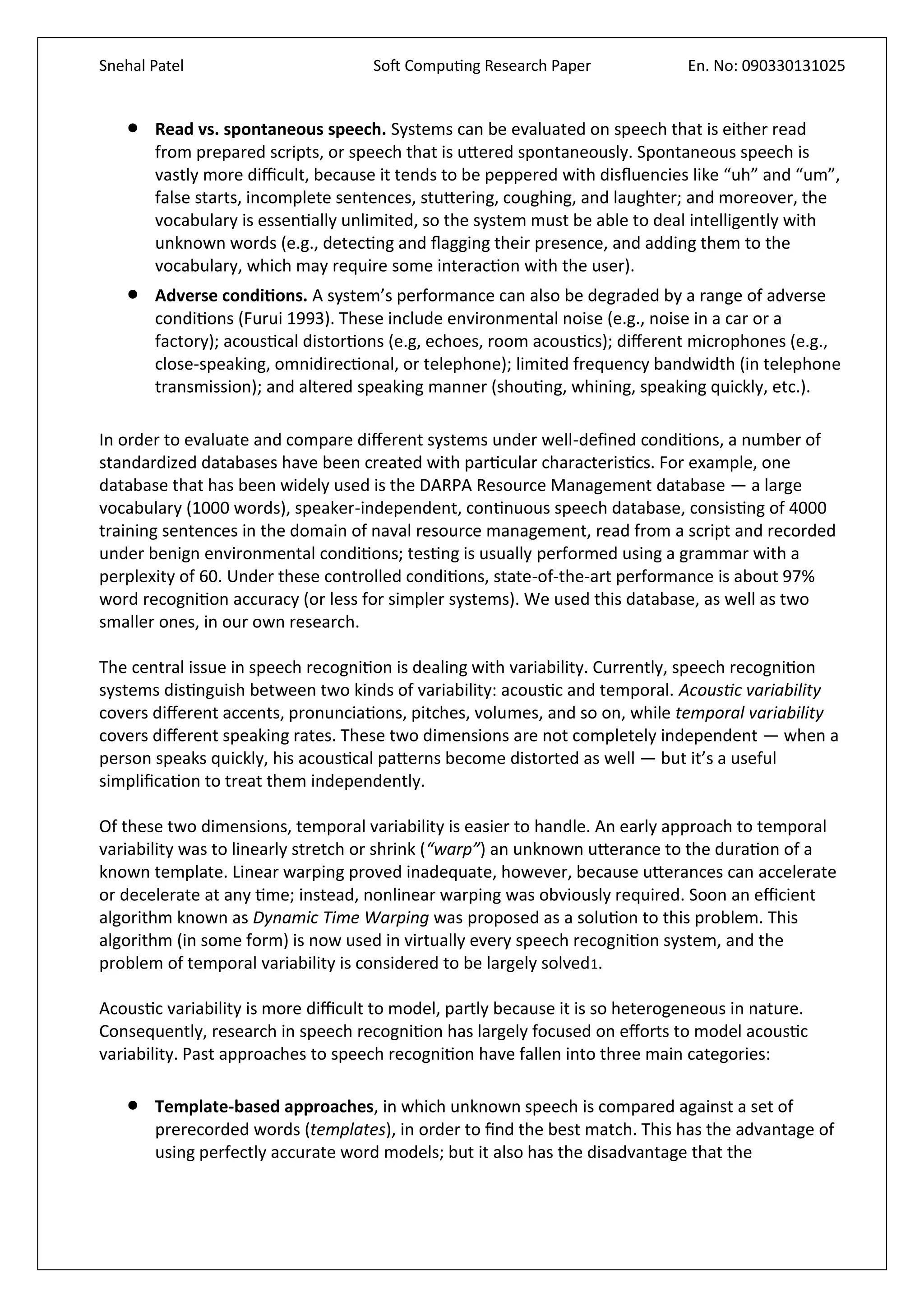 Snehal Patel Soft Computing Research Paper En. No: 090330131025
 Read vs. spontaneous speech. Systems can be evaluated on speech that is either read
from prepared scripts, or speech that is uttered spontaneously. Spontaneous speech is
vastly more difficult, because it tends to be peppered with disfluencies like “uh” and “um”,
false starts, incomplete sentences, stuttering, coughing, and laughter; and moreover, the
vocabulary is essentially unlimited, so the system must be able to deal intelligently with
unknown words (e.g., detecting and flagging their presence, and adding them to the
vocabulary, which may require some interaction with the user).
 Adverse conditions. A system’s performance can also be degraded by a range of adverse
conditions (Furui 1993). These include environmental noise (e.g., noise in a car or a
factory); acoustical distortions (e.g, echoes, room acoustics); different microphones (e.g.,
close-speaking, omnidirectional, or telephone); limited frequency bandwidth (in telephone
transmission); and altered speaking manner (shouting, whining, speaking quickly, etc.).
In order to evaluate and compare different systems under well-defined conditions, a number of
standardized databases have been created with particular characteristics. For example, one
database that has been widely used is the DARPA Resource Management database — a large
vocabulary (1000 words), speaker-independent, continuous speech database, consisting of 4000
training sentences in the domain of naval resource management, read from a script and recorded
under benign environmental conditions; testing is usually performed using a grammar with a
perplexity of 60. Under these controlled conditions, state-of-the-art performance is about 97%
word recognition accuracy (or less for simpler systems). We used this database, as well as two
smaller ones, in our own research.
The central issue in speech recognition is dealing with variability. Currently, speech recognition
systems distinguish between two kinds of variability: acoustic and temporal. Acoustic variability
covers different accents, pronunciations, pitches, volumes, and so on, while temporal variability
covers different speaking rates. These two dimensions are not completely independent — when a
person speaks quickly, his acoustical patterns become distorted as well — but it’s a useful
simplification to treat them independently.
Of these two dimensions, temporal variability is easier to handle. An early approach to temporal
variability was to linearly stretch or shrink (“warp”) an unknown utterance to the duration of a
known template. Linear warping proved inadequate, however, because utterances can accelerate
or decelerate at any time; instead, nonlinear warping was obviously required. Soon an efficient
algorithm known as Dynamic Time Warping was proposed as a solution to this problem. This
algorithm (in some form) is now used in virtually every speech recognition system, and the
problem of temporal variability is considered to be largely solved1.
Acoustic variability is more difficult to model, partly because it is so heterogeneous in nature.
Consequently, research in speech recognition has largely focused on efforts to model acoustic
variability. Past approaches to speech recognition have fallen into three main categories:
 Template-based approaches, in which unknown speech is compared against a set of
prerecorded words (templates), in order to find the best match. This has the advantage of
using perfectly accurate word models; but it also has the disadvantage that the
 