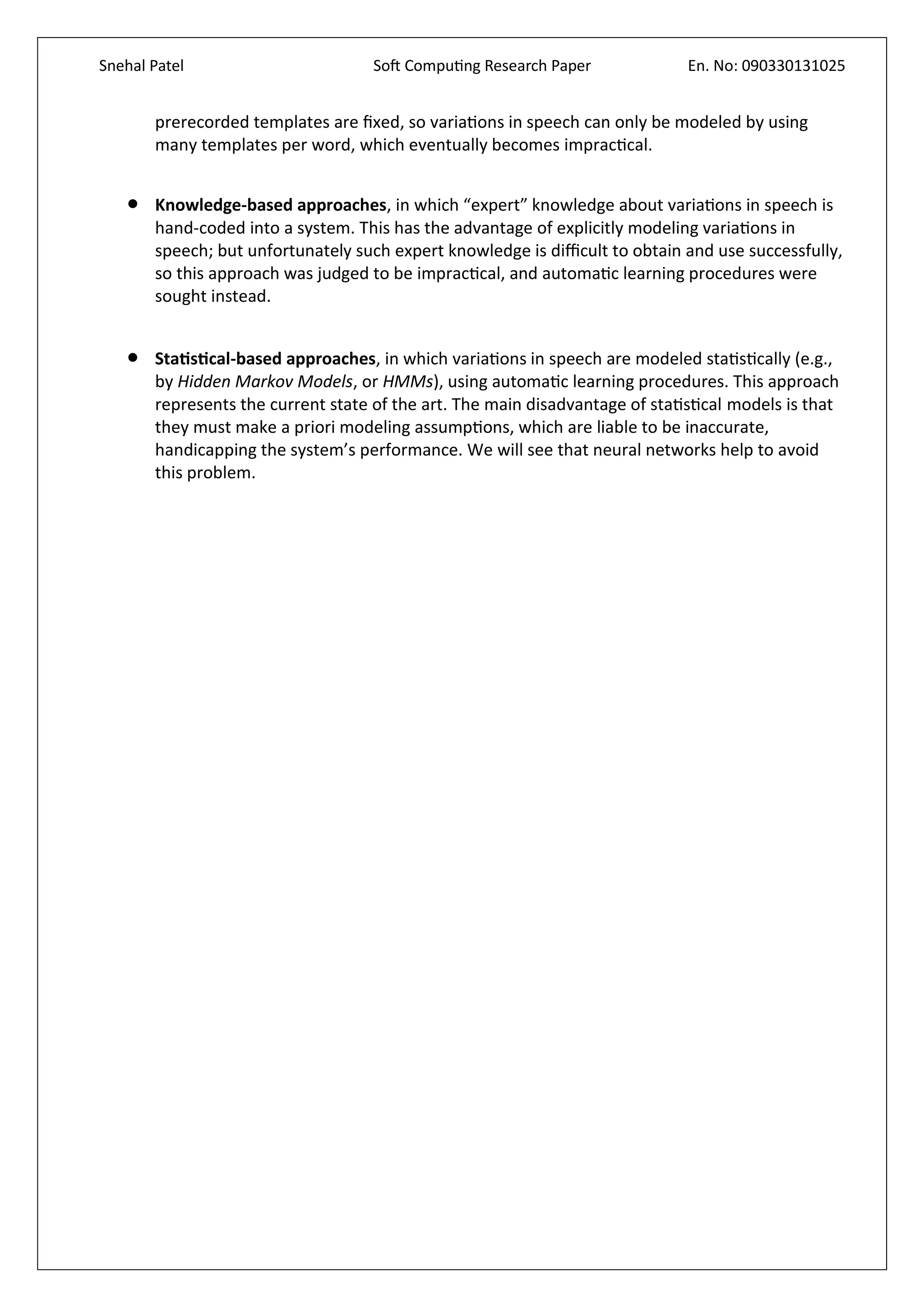 Snehal Patel Soft Computing Research Paper En. No: 090330131025
prerecorded templates are fixed, so variations in speech can only be modeled by using
many templates per word, which eventually becomes impractical.
 Knowledge-based approaches, in which “expert” knowledge about variations in speech is
hand-coded into a system. This has the advantage of explicitly modeling variations in
speech; but unfortunately such expert knowledge is difficult to obtain and use successfully,
so this approach was judged to be impractical, and automatic learning procedures were
sought instead.
 Statistical-based approaches, in which variations in speech are modeled statistically (e.g.,
by Hidden Markov Models, or HMMs), using automatic learning procedures. This approach
represents the current state of the art. The main disadvantage of statistical models is that
they must make a priori modeling assumptions, which are liable to be inaccurate,
handicapping the system’s performance. We will see that neural networks help to avoid
this problem.
 