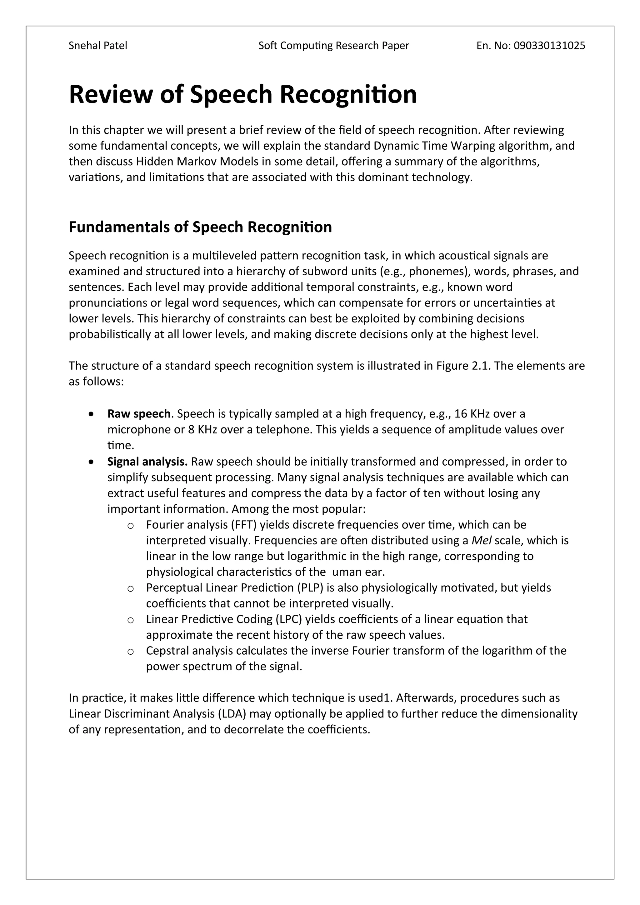 Snehal Patel Soft Computing Research Paper En. No: 090330131025
Review of Speech Recognition
In this chapter we will present a brief review of the field of speech recognition. After reviewing
some fundamental concepts, we will explain the standard Dynamic Time Warping algorithm, and
then discuss Hidden Markov Models in some detail, offering a summary of the algorithms,
variations, and limitations that are associated with this dominant technology.
Fundamentals of Speech Recognition
Speech recognition is a multileveled pattern recognition task, in which acoustical signals are
examined and structured into a hierarchy of subword units (e.g., phonemes), words, phrases, and
sentences. Each level may provide additional temporal constraints, e.g., known word
pronunciations or legal word sequences, which can compensate for errors or uncertainties at
lower levels. This hierarchy of constraints can best be exploited by combining decisions
probabilistically at all lower levels, and making discrete decisions only at the highest level.
The structure of a standard speech recognition system is illustrated in Figure 2.1. The elements are
as follows:
 Raw speech. Speech is typically sampled at a high frequency, e.g., 16 KHz over a
microphone or 8 KHz over a telephone. This yields a sequence of amplitude values over
time.
 Signal analysis. Raw speech should be initially transformed and compressed, in order to
simplify subsequent processing. Many signal analysis techniques are available which can
extract useful features and compress the data by a factor of ten without losing any
important information. Among the most popular:
o Fourier analysis (FFT) yields discrete frequencies over time, which can be
interpreted visually. Frequencies are often distributed using a Mel scale, which is
linear in the low range but logarithmic in the high range, corresponding to
physiological characteristics of the uman ear.
o Perceptual Linear Prediction (PLP) is also physiologically motivated, but yields
coefficients that cannot be interpreted visually.
o Linear Predictive Coding (LPC) yields coefficients of a linear equation that
approximate the recent history of the raw speech values.
o Cepstral analysis calculates the inverse Fourier transform of the logarithm of the
power spectrum of the signal.
In practice, it makes little difference which technique is used1. Afterwards, procedures such as
Linear Discriminant Analysis (LDA) may optionally be applied to further reduce the dimensionality
of any representation, and to decorrelate the coefficients.
 
