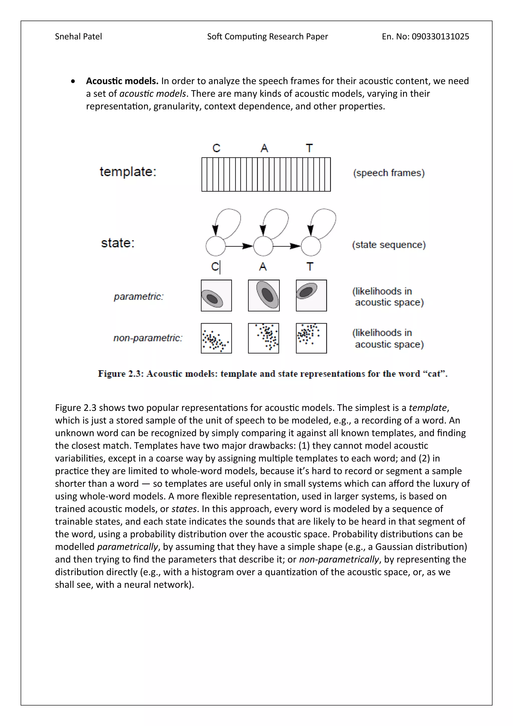 Snehal Patel Soft Computing Research Paper En. No: 090330131025
 Acoustic models. In order to analyze the speech frames for their acoustic content, we need
a set of acoustic models. There are many kinds of acoustic models, varying in their
representation, granularity, context dependence, and other properties.
Figure 2.3 shows two popular representations for acoustic models. The simplest is a template,
which is just a stored sample of the unit of speech to be modeled, e.g., a recording of a word. An
unknown word can be recognized by simply comparing it against all known templates, and finding
the closest match. Templates have two major drawbacks: (1) they cannot model acoustic
variabilities, except in a coarse way by assigning multiple templates to each word; and (2) in
practice they are limited to whole-word models, because it’s hard to record or segment a sample
shorter than a word — so templates are useful only in small systems which can afford the luxury of
using whole-word models. A more flexible representation, used in larger systems, is based on
trained acoustic models, or states. In this approach, every word is modeled by a sequence of
trainable states, and each state indicates the sounds that are likely to be heard in that segment of
the word, using a probability distribution over the acoustic space. Probability distributions can be
modelled parametrically, by assuming that they have a simple shape (e.g., a Gaussian distribution)
and then trying to find the parameters that describe it; or non-parametrically, by representing the
distribution directly (e.g., with a histogram over a quantization of the acoustic space, or, as we
shall see, with a neural network).
 