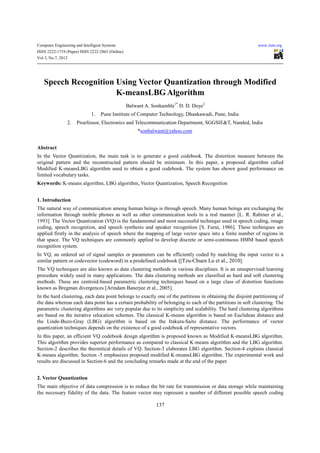 Computer Engineering and Intelligent Systems                                                                 www.iiste.org
ISSN 2222-1719 (Paper) ISSN 2222-2863 (Online)
Vol 3, No.7, 2012




   Speech Recognition Using Vector Quantization through Modified
                      K-meansLBG Algorithm
                                                 Balwant A. Sonkamble1* D. D. Doye2
                              1.   Pune Institute of Computer Technology, Dhankawadi, Pune, India
                2.    Proefessor, Electronics and Telecommunication Department, SGGSIE&T, Nanded, India
                                                      *sonbalwant@yahoo.com


Abstract
In the Vector Quantization, the main task is to generate a good codebook. The distortion measure between the
original pattern and the reconstructed pattern should be minimum. In this paper, a proposed algorithm called
Modified K-meansLBG algorithm used to obtain a good codebook. The system has shown good performance on
limited vocabulary tasks.
Keywords: K-means algorithm, LBG algorithm, Vector Quantization, Speech Recognition


1. Introduction
The natural way of communication among human beings is through speech. Many human beings are exchanging the
information through mobile phones as well as other communication tools in a real manner [L. R. Rabiner et al.,
1993]. The Vector Quantization (VQ) is the fundamental and most successful technique used in speech coding, image
coding, speech recognition, and speech synthesis and speaker recognition [S. Furui, 1986]. These techniques are
applied firstly in the analysis of speech where the mapping of large vector space into a finite number of regions in
that space. The VQ techniques are commonly applied to develop discrete or semi-continuous HMM based speech
recognition system.
In VQ, an ordered set of signal samples or parameters can be efficiently coded by matching the input vector to a
similar pattern or codevector (codeword) in a predefined codebook [[Tzu-Chuen Lu et al., 2010].
The VQ techniques are also known as data clustering methods in various disciplines. It is an unsupervised learning
procedure widely used in many applications. The data clustering methods are classified as hard and soft clustering
methods. These are centroid-based parametric clustering techniques based on a large class of distortion functions
known as Bregman divergences [Arindam Banerjee et al., 2005].
In the hard clustering, each data point belongs to exactly one of the partitions in obtaining the disjoint partitioning of
the data whereas each data point has a certain probability of belonging to each of the partitions in soft clustering. The
parametric clustering algorithms are very popular due to its simplicity and scalability. The hard clustering algorithms
are based on the iterative relocation schemes. The classical K-means algorithm is based on Euclidean distance and
the Linde-Buzo-Gray (LBG) algorithm is based on the Itakura-Saito distance. The performance of vector
quantization techniques depends on the existence of a good codebook of representative vectors.
In this paper, an efficient VQ codebook design algorithm is proposed known as Modified K-meansLBG algorithm.
This algorithm provides superior performance as compared to classical K-means algorithm and the LBG algorithm.
Section-2 describes the theoretical details of VQ. Section-3 elaborates LBG algorithm. Section-4 explains classical
K-means algorithm. Section -5 emphasizes proposed modified K-meansLBG algorithm. The experimental work and
results are discussed in Section-6 and the concluding remarks made at the end of the paper.


2. Vector Quantization
The main objective of data compression is to reduce the bit rate for transmission or data storage while maintaining
the necessary fidelity of the data. The feature vector may represent a number of different possible speech coding

                                                             137
 