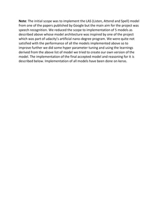 Note: The initial scope was to implement the LAS (Listen, Attend and Spell) model
from one of the papers published by Google but the main aim for the project was
speech recognition. We reduced the scope to implementation of 5 models as
described above whose model architecture was inspired by one of the project
which was part of udacity’s artificial nano-degree program. We were quite not
satisfied with the performance of all the models implemented above so to
improve further we did some hyper parameter tuning and using the learnings
derived from the above list of model we tried to create our own version of the
model. The implementation of the final accepted model and reasoning for it is
described below. Implementation of all models have been done on keras.
 