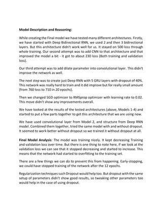 Model Description and Reasoning:
While creating the Final model we have tested many different architectures. Firstly,
we have started with Deep Bidirectional RNN, we used 2 and then 3 bidirectional
layers. But this architecture didn't work well for us. It stayed on 500 loss through
whole training. Our second attempt was to add CNN to that architecture and that
improved the model a bit - it got to about 230 loss (Both training and validation
loss).
Our third attempt was to add dilate parameter into convolutional layer. This didn't
improve the network as well.
The next step was to create just Deep RNN with 5 GRU layers with dropout of 40%.
This network was really hard to train and it did improve but for really small amount
(from 760 loss to 710 in 20 epochs).
Then we changed SGD optimizer to RMSprop optimizer with learning rate to 0.02.
This move didn't show any improvements overall.
We have looked at the results of the tested architectures (above, Models 1-4) and
started to put a few parts together to get this architecture that we are using now.
We have used convolutional layer from Model 2, and structure from Deep RNN
model. Combined them together, tried the same model with and without dropout.
It seemed to work better without dropout so we trained it without dropout at all.
Final Model Analysis: The model was training nicely. It kept decreasing Training
and validation loss over time. But there is one thing to note here, if we look at the
validation loss we can see that it stopped decreasing and started to increase. This
means that the network had started to overfitting to the training set.
There are a few things we can do to prevent this from happening. Early-stopping,
we could have stopped training of the network after the 12 epochs.
Regularization techniques such Dropout would help too. But dropout with the same
setup of parameters didn't show good results, so tweaking other parameters too
would help in the case of using dropout.
 