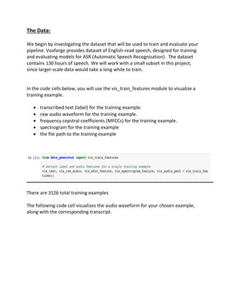 The Data:
We begin by investigating the dataset that will be used to train and evaluate your
pipeline. Voxforge provides dataset of English-read speech, designed for training
and evaluating models for ASR (Automatic Speech Recognization). The dataset
contains 130 hours of speech. We will work with a small subset in this project,
since larger-scale data would take a long while to train.
In the code cells below, you will use the vis_train_features module to visualize a
training example.
• transcribed text (label) for the training example.
• raw audio waveform for the training example.
• frequency cepstral coefficients (MFCCs) for the training example.
• spectrogram for the training example
• the file path to the training example
There are 3126 total training examples
The following code cell visualizes the audio waveform for your chosen example,
along with the corresponding transcript.
 